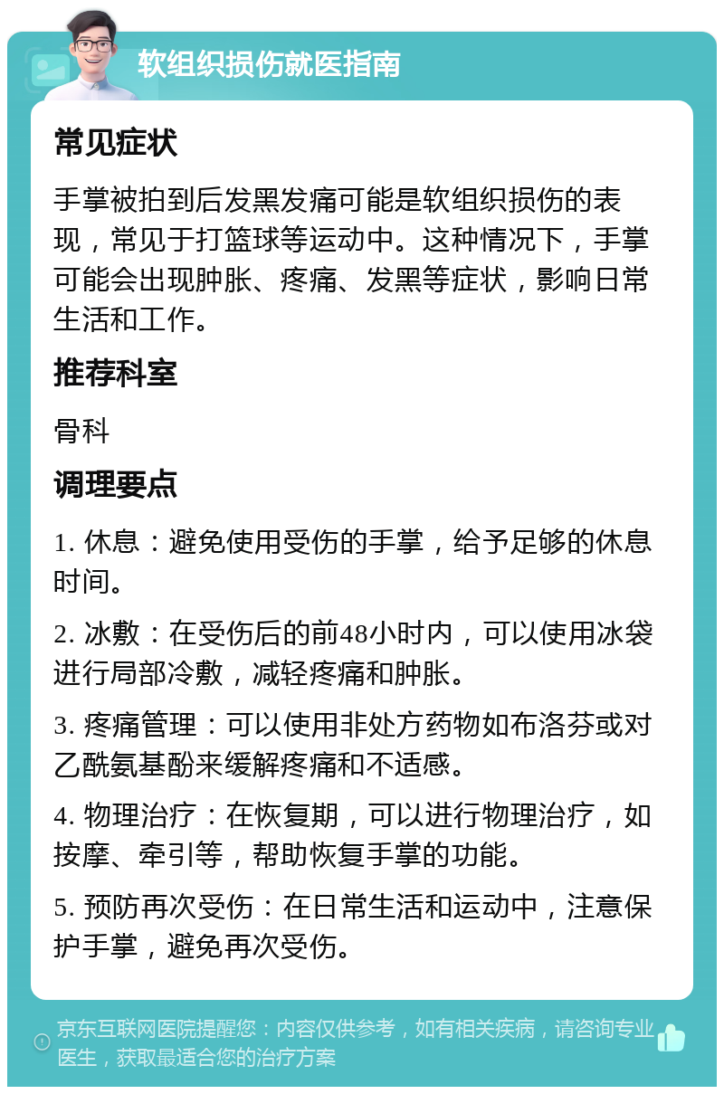 软组织损伤就医指南 常见症状 手掌被拍到后发黑发痛可能是软组织损伤的表现，常见于打篮球等运动中。这种情况下，手掌可能会出现肿胀、疼痛、发黑等症状，影响日常生活和工作。 推荐科室 骨科 调理要点 1. 休息：避免使用受伤的手掌，给予足够的休息时间。 2. 冰敷：在受伤后的前48小时内，可以使用冰袋进行局部冷敷，减轻疼痛和肿胀。 3. 疼痛管理：可以使用非处方药物如布洛芬或对乙酰氨基酚来缓解疼痛和不适感。 4. 物理治疗：在恢复期，可以进行物理治疗，如按摩、牵引等，帮助恢复手掌的功能。 5. 预防再次受伤：在日常生活和运动中，注意保护手掌，避免再次受伤。