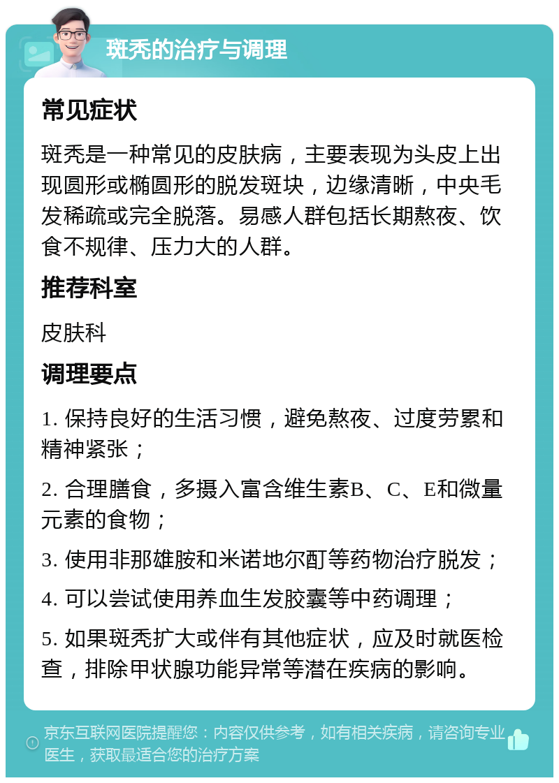 斑秃的治疗与调理 常见症状 斑秃是一种常见的皮肤病，主要表现为头皮上出现圆形或椭圆形的脱发斑块，边缘清晰，中央毛发稀疏或完全脱落。易感人群包括长期熬夜、饮食不规律、压力大的人群。 推荐科室 皮肤科 调理要点 1. 保持良好的生活习惯，避免熬夜、过度劳累和精神紧张； 2. 合理膳食，多摄入富含维生素B、C、E和微量元素的食物； 3. 使用非那雄胺和米诺地尔酊等药物治疗脱发； 4. 可以尝试使用养血生发胶囊等中药调理； 5. 如果斑秃扩大或伴有其他症状，应及时就医检查，排除甲状腺功能异常等潜在疾病的影响。