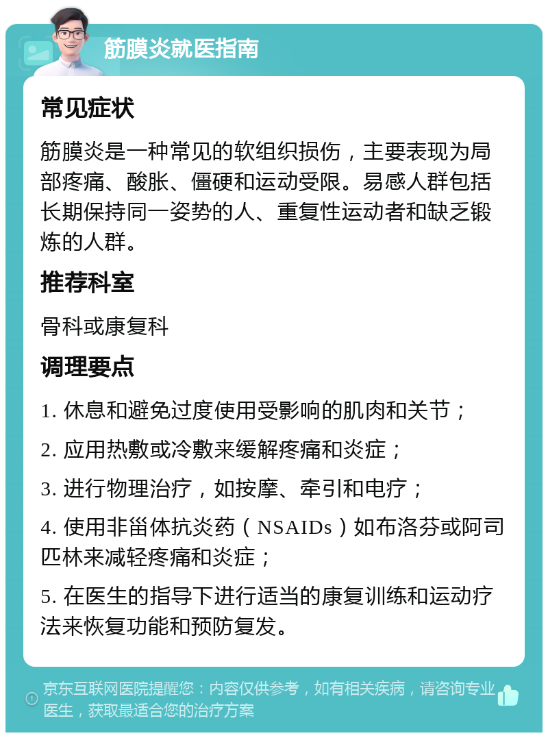 筋膜炎就医指南 常见症状 筋膜炎是一种常见的软组织损伤，主要表现为局部疼痛、酸胀、僵硬和运动受限。易感人群包括长期保持同一姿势的人、重复性运动者和缺乏锻炼的人群。 推荐科室 骨科或康复科 调理要点 1. 休息和避免过度使用受影响的肌肉和关节； 2. 应用热敷或冷敷来缓解疼痛和炎症； 3. 进行物理治疗，如按摩、牵引和电疗； 4. 使用非甾体抗炎药（NSAIDs）如布洛芬或阿司匹林来减轻疼痛和炎症； 5. 在医生的指导下进行适当的康复训练和运动疗法来恢复功能和预防复发。