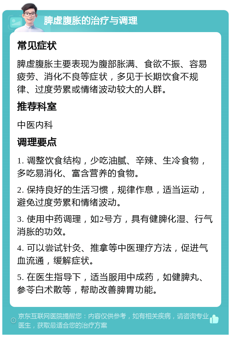 脾虚腹胀的治疗与调理 常见症状 脾虚腹胀主要表现为腹部胀满、食欲不振、容易疲劳、消化不良等症状，多见于长期饮食不规律、过度劳累或情绪波动较大的人群。 推荐科室 中医内科 调理要点 1. 调整饮食结构，少吃油腻、辛辣、生冷食物，多吃易消化、富含营养的食物。 2. 保持良好的生活习惯，规律作息，适当运动，避免过度劳累和情绪波动。 3. 使用中药调理，如2号方，具有健脾化湿、行气消胀的功效。 4. 可以尝试针灸、推拿等中医理疗方法，促进气血流通，缓解症状。 5. 在医生指导下，适当服用中成药，如健脾丸、参苓白术散等，帮助改善脾胃功能。