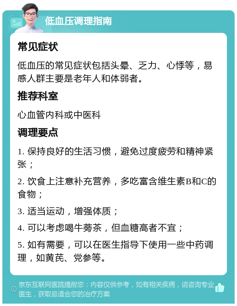 低血压调理指南 常见症状 低血压的常见症状包括头晕、乏力、心悸等，易感人群主要是老年人和体弱者。 推荐科室 心血管内科或中医科 调理要点 1. 保持良好的生活习惯，避免过度疲劳和精神紧张； 2. 饮食上注意补充营养，多吃富含维生素B和C的食物； 3. 适当运动，增强体质； 4. 可以考虑喝牛蒡茶，但血糖高者不宜； 5. 如有需要，可以在医生指导下使用一些中药调理，如黄芪、党参等。