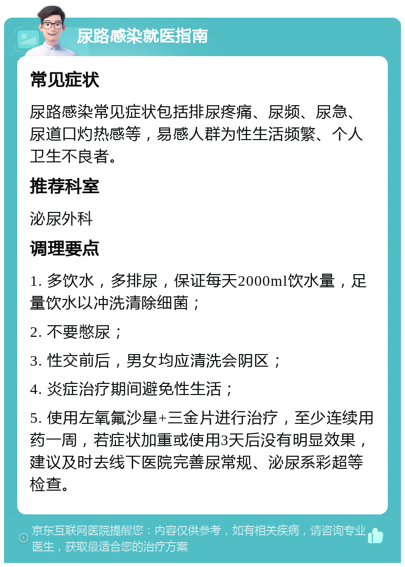 尿路感染就医指南 常见症状 尿路感染常见症状包括排尿疼痛、尿频、尿急、尿道口灼热感等，易感人群为性生活频繁、个人卫生不良者。 推荐科室 泌尿外科 调理要点 1. 多饮水，多排尿，保证每天2000ml饮水量，足量饮水以冲洗清除细菌； 2. 不要憋尿； 3. 性交前后，男女均应清洗会阴区； 4. 炎症治疗期间避免性生活； 5. 使用左氧氟沙星+三金片进行治疗，至少连续用药一周，若症状加重或使用3天后没有明显效果，建议及时去线下医院完善尿常规、泌尿系彩超等检查。