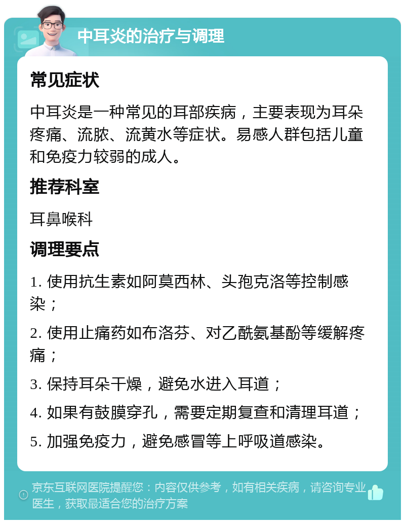 中耳炎的治疗与调理 常见症状 中耳炎是一种常见的耳部疾病，主要表现为耳朵疼痛、流脓、流黄水等症状。易感人群包括儿童和免疫力较弱的成人。 推荐科室 耳鼻喉科 调理要点 1. 使用抗生素如阿莫西林、头孢克洛等控制感染； 2. 使用止痛药如布洛芬、对乙酰氨基酚等缓解疼痛； 3. 保持耳朵干燥，避免水进入耳道； 4. 如果有鼓膜穿孔，需要定期复查和清理耳道； 5. 加强免疫力，避免感冒等上呼吸道感染。