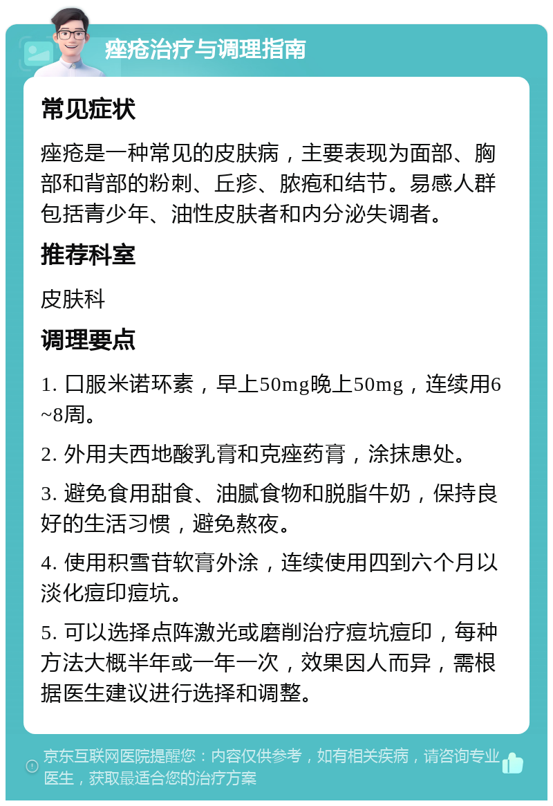 痤疮治疗与调理指南 常见症状 痤疮是一种常见的皮肤病，主要表现为面部、胸部和背部的粉刺、丘疹、脓疱和结节。易感人群包括青少年、油性皮肤者和内分泌失调者。 推荐科室 皮肤科 调理要点 1. 口服米诺环素，早上50mg晚上50mg，连续用6~8周。 2. 外用夫西地酸乳膏和克痤药膏，涂抹患处。 3. 避免食用甜食、油腻食物和脱脂牛奶，保持良好的生活习惯，避免熬夜。 4. 使用积雪苷软膏外涂，连续使用四到六个月以淡化痘印痘坑。 5. 可以选择点阵激光或磨削治疗痘坑痘印，每种方法大概半年或一年一次，效果因人而异，需根据医生建议进行选择和调整。