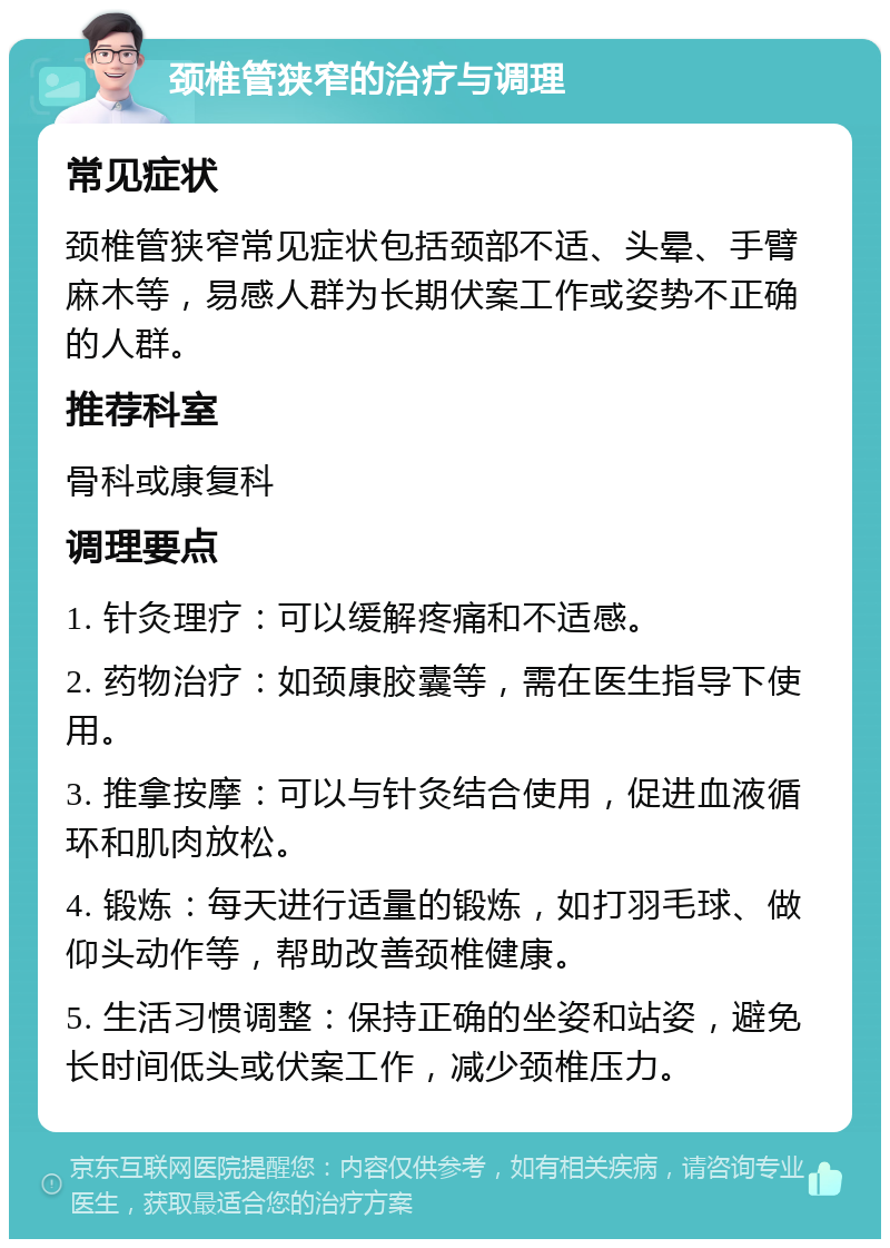 颈椎管狭窄的治疗与调理 常见症状 颈椎管狭窄常见症状包括颈部不适、头晕、手臂麻木等，易感人群为长期伏案工作或姿势不正确的人群。 推荐科室 骨科或康复科 调理要点 1. 针灸理疗：可以缓解疼痛和不适感。 2. 药物治疗：如颈康胶囊等，需在医生指导下使用。 3. 推拿按摩：可以与针灸结合使用，促进血液循环和肌肉放松。 4. 锻炼：每天进行适量的锻炼，如打羽毛球、做仰头动作等，帮助改善颈椎健康。 5. 生活习惯调整：保持正确的坐姿和站姿，避免长时间低头或伏案工作，减少颈椎压力。