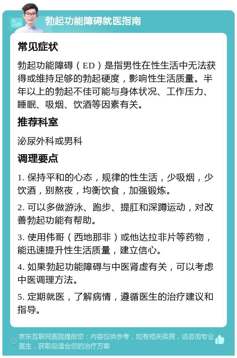 勃起功能障碍就医指南 常见症状 勃起功能障碍（ED）是指男性在性生活中无法获得或维持足够的勃起硬度，影响性生活质量。半年以上的勃起不佳可能与身体状况、工作压力、睡眠、吸烟、饮酒等因素有关。 推荐科室 泌尿外科或男科 调理要点 1. 保持平和的心态，规律的性生活，少吸烟，少饮酒，别熬夜，均衡饮食，加强锻炼。 2. 可以多做游泳、跑步、提肛和深蹲运动，对改善勃起功能有帮助。 3. 使用伟哥（西地那非）或他达拉非片等药物，能迅速提升性生活质量，建立信心。 4. 如果勃起功能障碍与中医肾虚有关，可以考虑中医调理方法。 5. 定期就医，了解病情，遵循医生的治疗建议和指导。