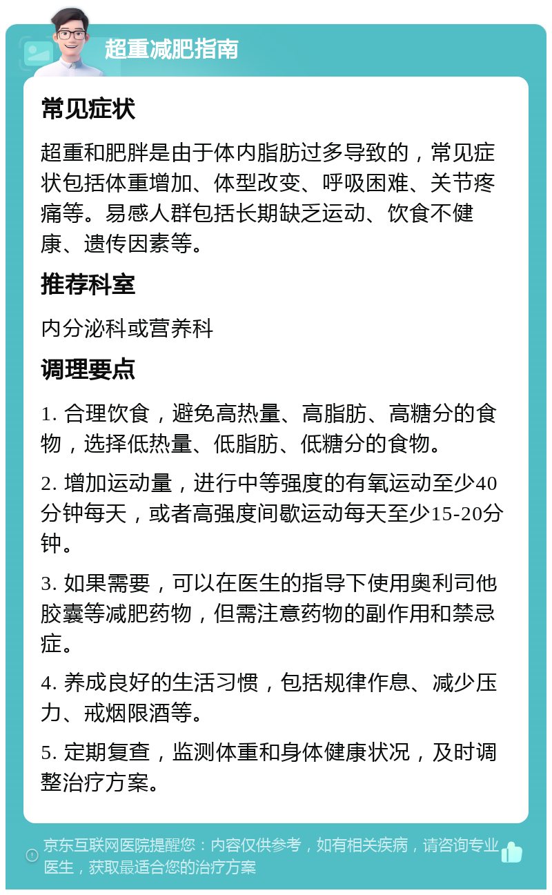 超重减肥指南 常见症状 超重和肥胖是由于体内脂肪过多导致的，常见症状包括体重增加、体型改变、呼吸困难、关节疼痛等。易感人群包括长期缺乏运动、饮食不健康、遗传因素等。 推荐科室 内分泌科或营养科 调理要点 1. 合理饮食，避免高热量、高脂肪、高糖分的食物，选择低热量、低脂肪、低糖分的食物。 2. 增加运动量，进行中等强度的有氧运动至少40分钟每天，或者高强度间歇运动每天至少15-20分钟。 3. 如果需要，可以在医生的指导下使用奥利司他胶囊等减肥药物，但需注意药物的副作用和禁忌症。 4. 养成良好的生活习惯，包括规律作息、减少压力、戒烟限酒等。 5. 定期复查，监测体重和身体健康状况，及时调整治疗方案。