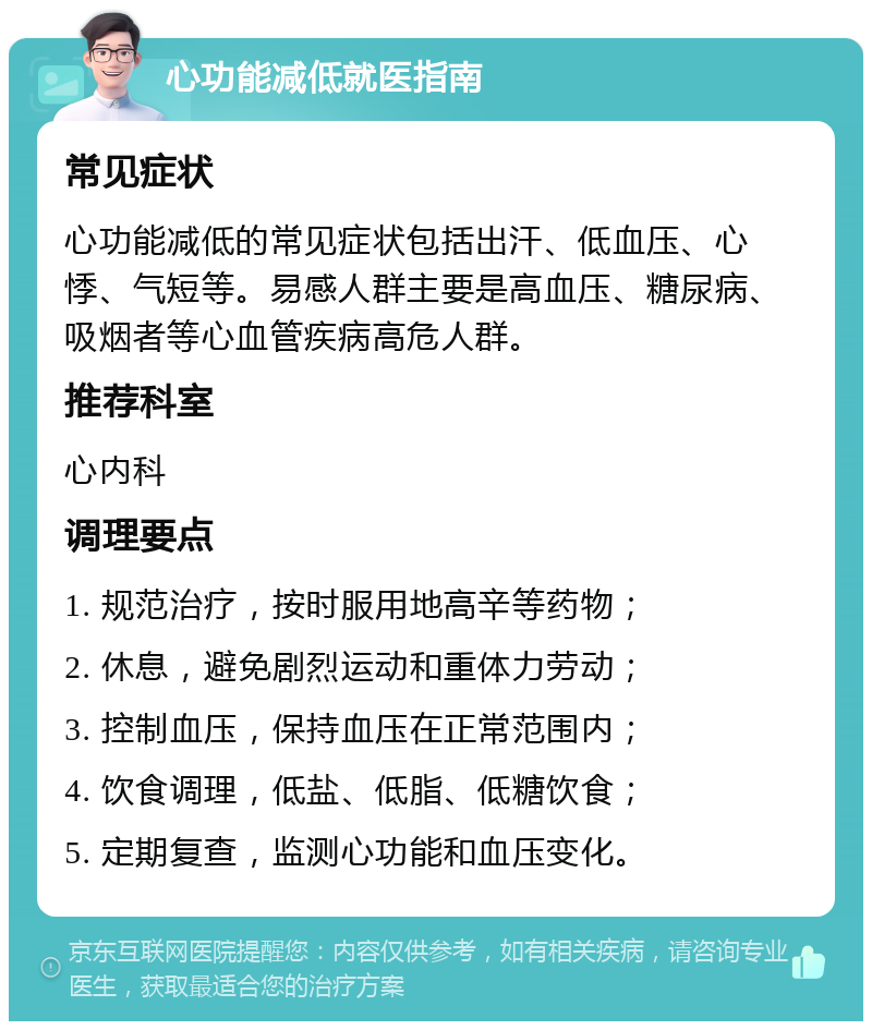 心功能减低就医指南 常见症状 心功能减低的常见症状包括出汗、低血压、心悸、气短等。易感人群主要是高血压、糖尿病、吸烟者等心血管疾病高危人群。 推荐科室 心内科 调理要点 1. 规范治疗，按时服用地高辛等药物； 2. 休息，避免剧烈运动和重体力劳动； 3. 控制血压，保持血压在正常范围内； 4. 饮食调理，低盐、低脂、低糖饮食； 5. 定期复查，监测心功能和血压变化。