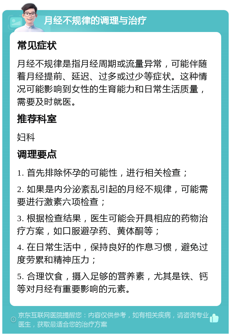 月经不规律的调理与治疗 常见症状 月经不规律是指月经周期或流量异常，可能伴随着月经提前、延迟、过多或过少等症状。这种情况可能影响到女性的生育能力和日常生活质量，需要及时就医。 推荐科室 妇科 调理要点 1. 首先排除怀孕的可能性，进行相关检查； 2. 如果是内分泌紊乱引起的月经不规律，可能需要进行激素六项检查； 3. 根据检查结果，医生可能会开具相应的药物治疗方案，如口服避孕药、黄体酮等； 4. 在日常生活中，保持良好的作息习惯，避免过度劳累和精神压力； 5. 合理饮食，摄入足够的营养素，尤其是铁、钙等对月经有重要影响的元素。