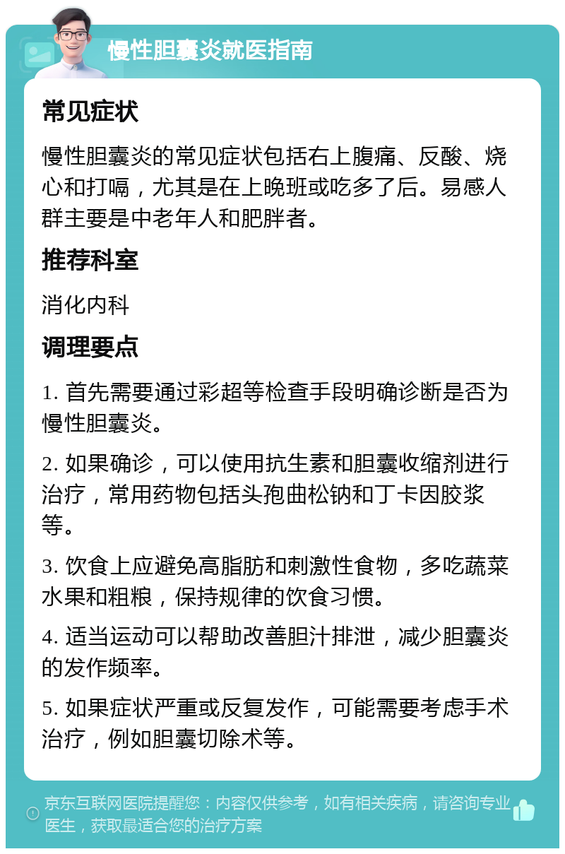 慢性胆囊炎就医指南 常见症状 慢性胆囊炎的常见症状包括右上腹痛、反酸、烧心和打嗝，尤其是在上晚班或吃多了后。易感人群主要是中老年人和肥胖者。 推荐科室 消化内科 调理要点 1. 首先需要通过彩超等检查手段明确诊断是否为慢性胆囊炎。 2. 如果确诊，可以使用抗生素和胆囊收缩剂进行治疗，常用药物包括头孢曲松钠和丁卡因胶浆等。 3. 饮食上应避免高脂肪和刺激性食物，多吃蔬菜水果和粗粮，保持规律的饮食习惯。 4. 适当运动可以帮助改善胆汁排泄，减少胆囊炎的发作频率。 5. 如果症状严重或反复发作，可能需要考虑手术治疗，例如胆囊切除术等。