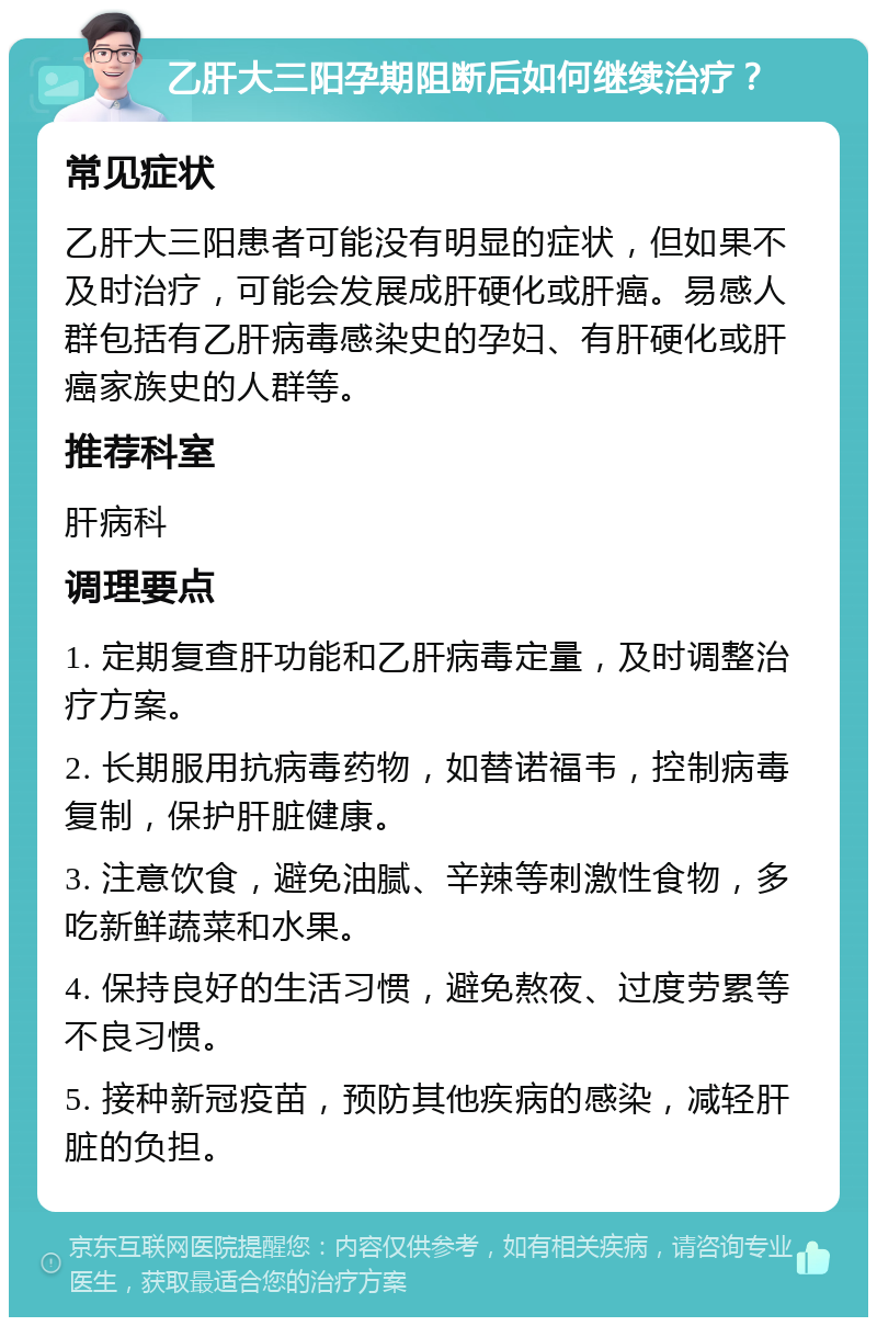 乙肝大三阳孕期阻断后如何继续治疗？ 常见症状 乙肝大三阳患者可能没有明显的症状，但如果不及时治疗，可能会发展成肝硬化或肝癌。易感人群包括有乙肝病毒感染史的孕妇、有肝硬化或肝癌家族史的人群等。 推荐科室 肝病科 调理要点 1. 定期复查肝功能和乙肝病毒定量，及时调整治疗方案。 2. 长期服用抗病毒药物，如替诺福韦，控制病毒复制，保护肝脏健康。 3. 注意饮食，避免油腻、辛辣等刺激性食物，多吃新鲜蔬菜和水果。 4. 保持良好的生活习惯，避免熬夜、过度劳累等不良习惯。 5. 接种新冠疫苗，预防其他疾病的感染，减轻肝脏的负担。