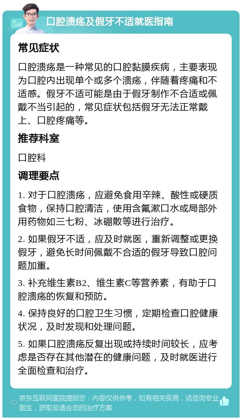 口腔溃疡及假牙不适就医指南 常见症状 口腔溃疡是一种常见的口腔黏膜疾病，主要表现为口腔内出现单个或多个溃疡，伴随着疼痛和不适感。假牙不适可能是由于假牙制作不合适或佩戴不当引起的，常见症状包括假牙无法正常戴上、口腔疼痛等。 推荐科室 口腔科 调理要点 1. 对于口腔溃疡，应避免食用辛辣、酸性或硬质食物，保持口腔清洁，使用含氟漱口水或局部外用药物如三七粉、冰硼散等进行治疗。 2. 如果假牙不适，应及时就医，重新调整或更换假牙，避免长时间佩戴不合适的假牙导致口腔问题加重。 3. 补充维生素B2、维生素C等营养素，有助于口腔溃疡的恢复和预防。 4. 保持良好的口腔卫生习惯，定期检查口腔健康状况，及时发现和处理问题。 5. 如果口腔溃疡反复出现或持续时间较长，应考虑是否存在其他潜在的健康问题，及时就医进行全面检查和治疗。