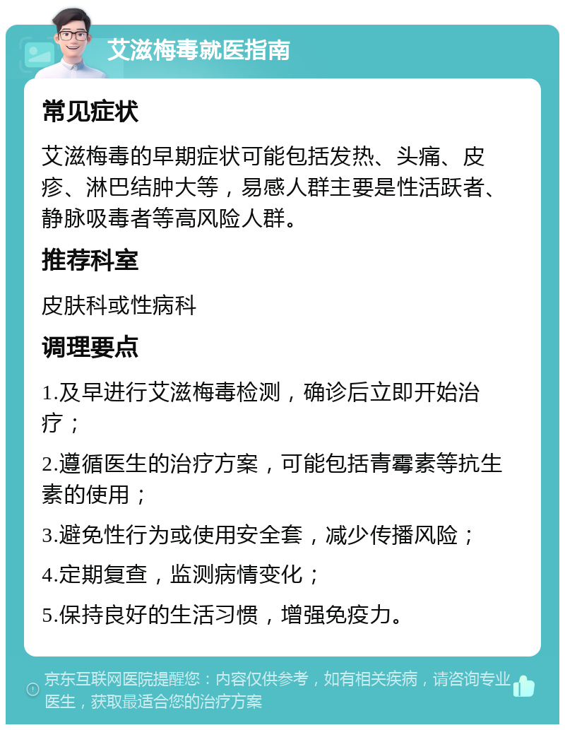 艾滋梅毒就医指南 常见症状 艾滋梅毒的早期症状可能包括发热、头痛、皮疹、淋巴结肿大等，易感人群主要是性活跃者、静脉吸毒者等高风险人群。 推荐科室 皮肤科或性病科 调理要点 1.及早进行艾滋梅毒检测，确诊后立即开始治疗； 2.遵循医生的治疗方案，可能包括青霉素等抗生素的使用； 3.避免性行为或使用安全套，减少传播风险； 4.定期复查，监测病情变化； 5.保持良好的生活习惯，增强免疫力。