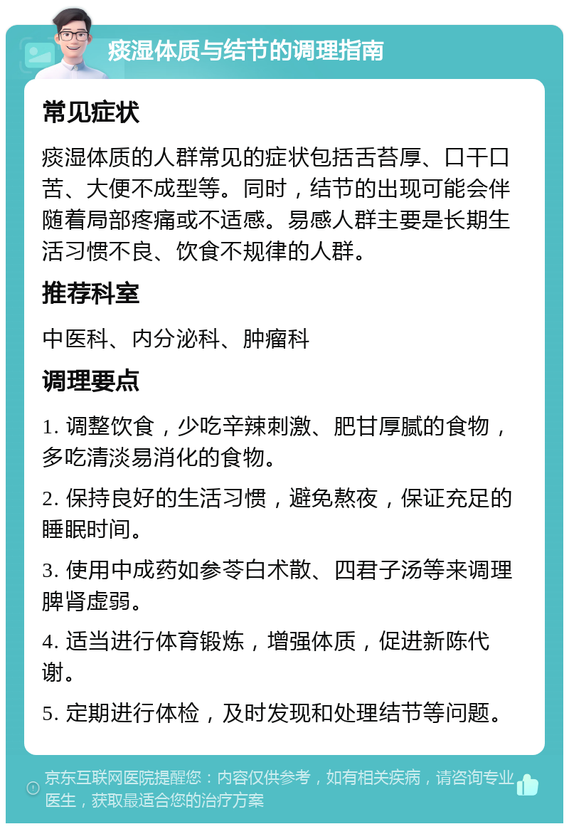 痰湿体质与结节的调理指南 常见症状 痰湿体质的人群常见的症状包括舌苔厚、口干口苦、大便不成型等。同时，结节的出现可能会伴随着局部疼痛或不适感。易感人群主要是长期生活习惯不良、饮食不规律的人群。 推荐科室 中医科、内分泌科、肿瘤科 调理要点 1. 调整饮食，少吃辛辣刺激、肥甘厚腻的食物，多吃清淡易消化的食物。 2. 保持良好的生活习惯，避免熬夜，保证充足的睡眠时间。 3. 使用中成药如参苓白术散、四君子汤等来调理脾肾虚弱。 4. 适当进行体育锻炼，增强体质，促进新陈代谢。 5. 定期进行体检，及时发现和处理结节等问题。