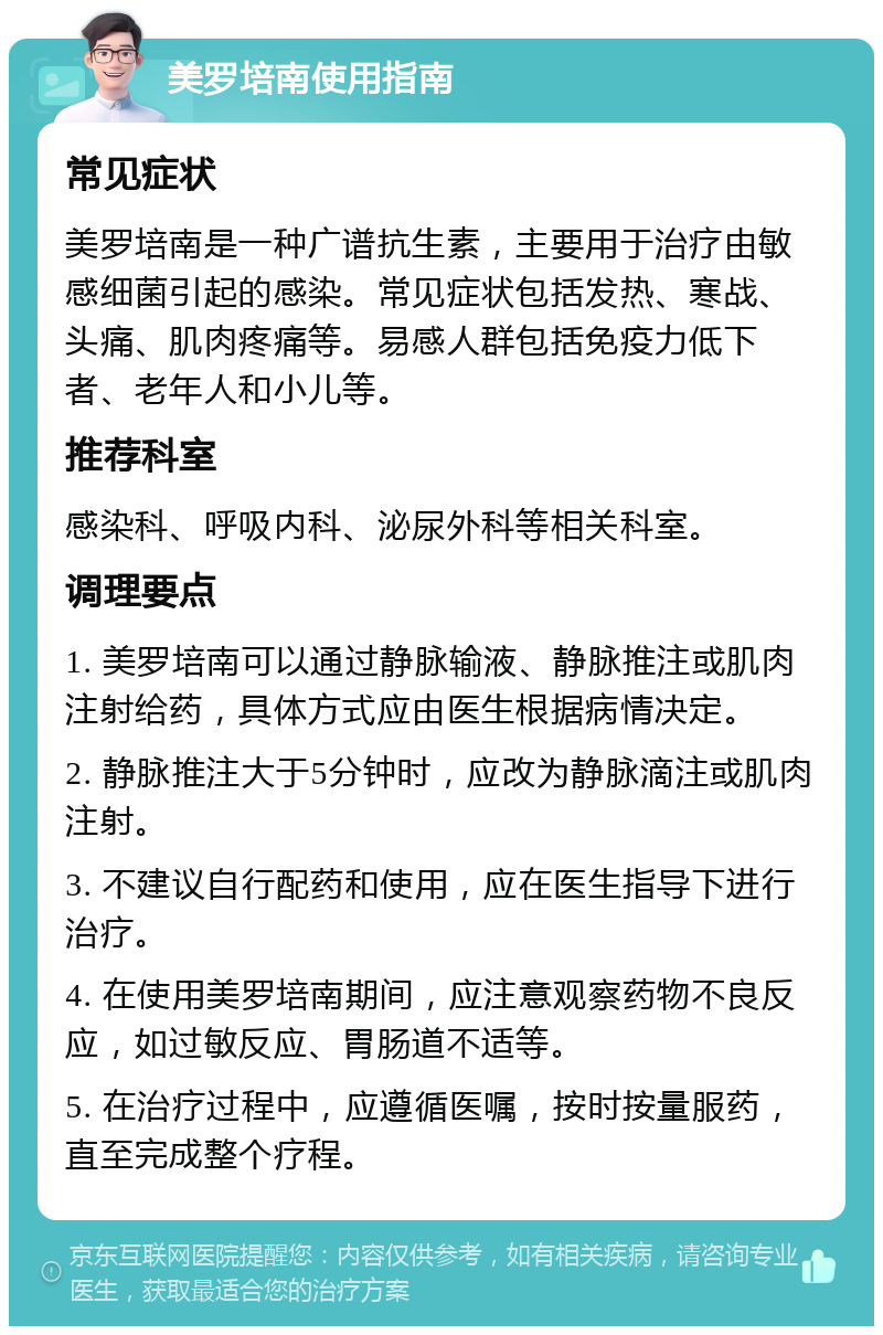 美罗培南使用指南 常见症状 美罗培南是一种广谱抗生素，主要用于治疗由敏感细菌引起的感染。常见症状包括发热、寒战、头痛、肌肉疼痛等。易感人群包括免疫力低下者、老年人和小儿等。 推荐科室 感染科、呼吸内科、泌尿外科等相关科室。 调理要点 1. 美罗培南可以通过静脉输液、静脉推注或肌肉注射给药，具体方式应由医生根据病情决定。 2. 静脉推注大于5分钟时，应改为静脉滴注或肌肉注射。 3. 不建议自行配药和使用，应在医生指导下进行治疗。 4. 在使用美罗培南期间，应注意观察药物不良反应，如过敏反应、胃肠道不适等。 5. 在治疗过程中，应遵循医嘱，按时按量服药，直至完成整个疗程。