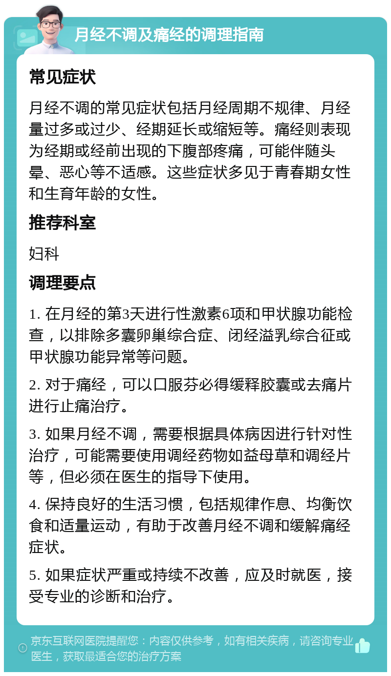 月经不调及痛经的调理指南 常见症状 月经不调的常见症状包括月经周期不规律、月经量过多或过少、经期延长或缩短等。痛经则表现为经期或经前出现的下腹部疼痛，可能伴随头晕、恶心等不适感。这些症状多见于青春期女性和生育年龄的女性。 推荐科室 妇科 调理要点 1. 在月经的第3天进行性激素6项和甲状腺功能检查，以排除多囊卵巢综合症、闭经溢乳综合征或甲状腺功能异常等问题。 2. 对于痛经，可以口服芬必得缓释胶囊或去痛片进行止痛治疗。 3. 如果月经不调，需要根据具体病因进行针对性治疗，可能需要使用调经药物如益母草和调经片等，但必须在医生的指导下使用。 4. 保持良好的生活习惯，包括规律作息、均衡饮食和适量运动，有助于改善月经不调和缓解痛经症状。 5. 如果症状严重或持续不改善，应及时就医，接受专业的诊断和治疗。