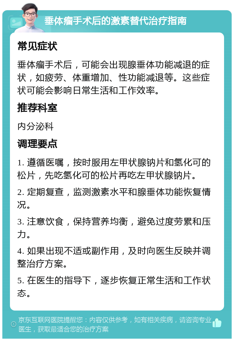 垂体瘤手术后的激素替代治疗指南 常见症状 垂体瘤手术后，可能会出现腺垂体功能减退的症状，如疲劳、体重增加、性功能减退等。这些症状可能会影响日常生活和工作效率。 推荐科室 内分泌科 调理要点 1. 遵循医嘱，按时服用左甲状腺钠片和氢化可的松片，先吃氢化可的松片再吃左甲状腺钠片。 2. 定期复查，监测激素水平和腺垂体功能恢复情况。 3. 注意饮食，保持营养均衡，避免过度劳累和压力。 4. 如果出现不适或副作用，及时向医生反映并调整治疗方案。 5. 在医生的指导下，逐步恢复正常生活和工作状态。