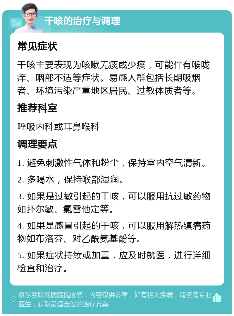 干咳的治疗与调理 常见症状 干咳主要表现为咳嗽无痰或少痰，可能伴有喉咙痒、咽部不适等症状。易感人群包括长期吸烟者、环境污染严重地区居民、过敏体质者等。 推荐科室 呼吸内科或耳鼻喉科 调理要点 1. 避免刺激性气体和粉尘，保持室内空气清新。 2. 多喝水，保持喉部湿润。 3. 如果是过敏引起的干咳，可以服用抗过敏药物如扑尔敏、氯雷他定等。 4. 如果是感冒引起的干咳，可以服用解热镇痛药物如布洛芬、对乙酰氨基酚等。 5. 如果症状持续或加重，应及时就医，进行详细检查和治疗。