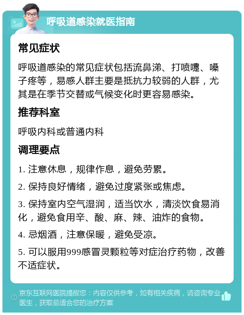 呼吸道感染就医指南 常见症状 呼吸道感染的常见症状包括流鼻涕、打喷嚏、嗓子疼等，易感人群主要是抵抗力较弱的人群，尤其是在季节交替或气候变化时更容易感染。 推荐科室 呼吸内科或普通内科 调理要点 1. 注意休息，规律作息，避免劳累。 2. 保持良好情绪，避免过度紧张或焦虑。 3. 保持室内空气湿润，适当饮水，清淡饮食易消化，避免食用辛、酸、麻、辣、油炸的食物。 4. 忌烟酒，注意保暖，避免受凉。 5. 可以服用999感冒灵颗粒等对症治疗药物，改善不适症状。