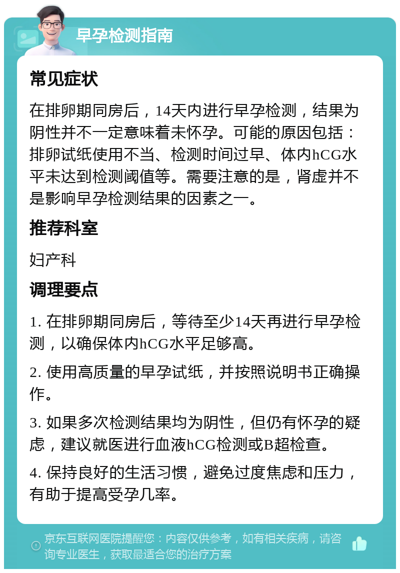 早孕检测指南 常见症状 在排卵期同房后，14天内进行早孕检测，结果为阴性并不一定意味着未怀孕。可能的原因包括：排卵试纸使用不当、检测时间过早、体内hCG水平未达到检测阈值等。需要注意的是，肾虚并不是影响早孕检测结果的因素之一。 推荐科室 妇产科 调理要点 1. 在排卵期同房后，等待至少14天再进行早孕检测，以确保体内hCG水平足够高。 2. 使用高质量的早孕试纸，并按照说明书正确操作。 3. 如果多次检测结果均为阴性，但仍有怀孕的疑虑，建议就医进行血液hCG检测或B超检查。 4. 保持良好的生活习惯，避免过度焦虑和压力，有助于提高受孕几率。