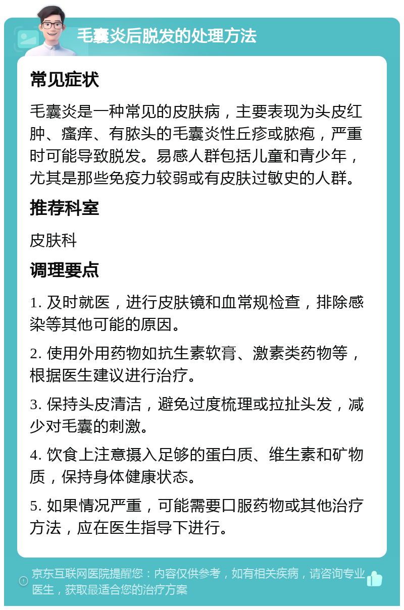 毛囊炎后脱发的处理方法 常见症状 毛囊炎是一种常见的皮肤病，主要表现为头皮红肿、瘙痒、有脓头的毛囊炎性丘疹或脓疱，严重时可能导致脱发。易感人群包括儿童和青少年，尤其是那些免疫力较弱或有皮肤过敏史的人群。 推荐科室 皮肤科 调理要点 1. 及时就医，进行皮肤镜和血常规检查，排除感染等其他可能的原因。 2. 使用外用药物如抗生素软膏、激素类药物等，根据医生建议进行治疗。 3. 保持头皮清洁，避免过度梳理或拉扯头发，减少对毛囊的刺激。 4. 饮食上注意摄入足够的蛋白质、维生素和矿物质，保持身体健康状态。 5. 如果情况严重，可能需要口服药物或其他治疗方法，应在医生指导下进行。