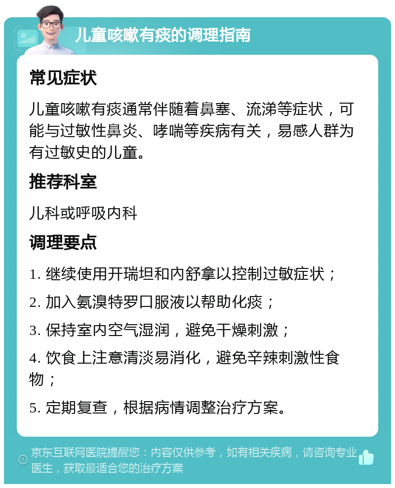 儿童咳嗽有痰的调理指南 常见症状 儿童咳嗽有痰通常伴随着鼻塞、流涕等症状，可能与过敏性鼻炎、哮喘等疾病有关，易感人群为有过敏史的儿童。 推荐科室 儿科或呼吸内科 调理要点 1. 继续使用开瑞坦和內舒拿以控制过敏症状； 2. 加入氨溴特罗口服液以帮助化痰； 3. 保持室内空气湿润，避免干燥刺激； 4. 饮食上注意清淡易消化，避免辛辣刺激性食物； 5. 定期复查，根据病情调整治疗方案。