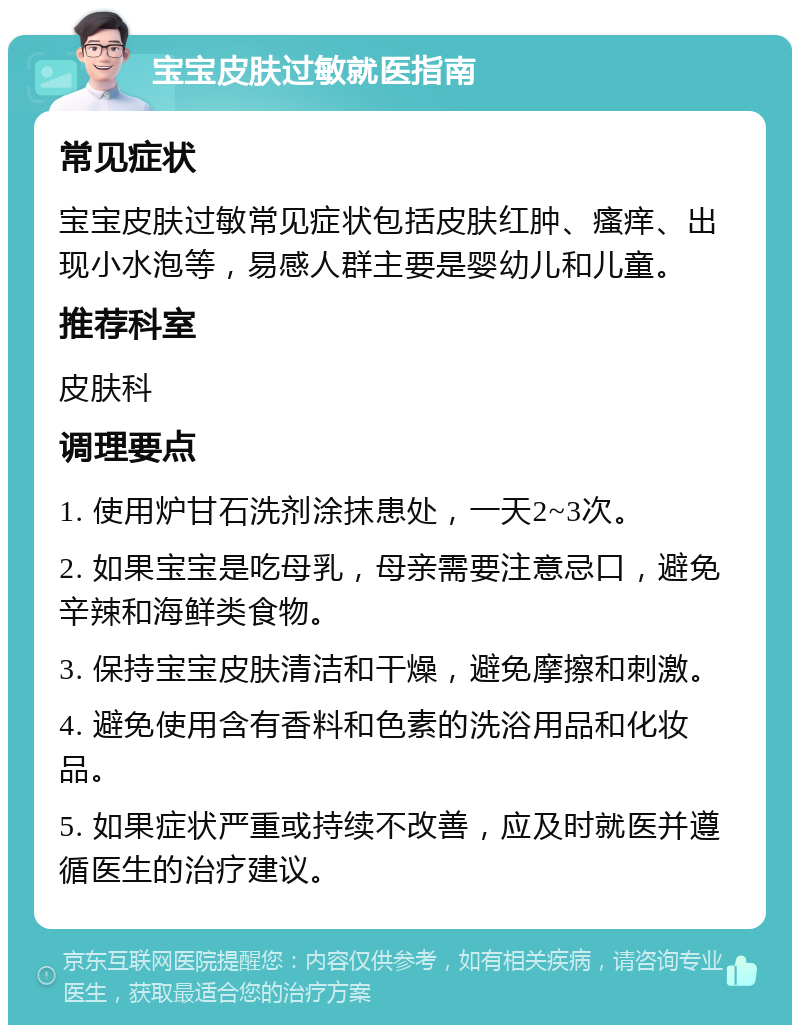 宝宝皮肤过敏就医指南 常见症状 宝宝皮肤过敏常见症状包括皮肤红肿、瘙痒、出现小水泡等，易感人群主要是婴幼儿和儿童。 推荐科室 皮肤科 调理要点 1. 使用炉甘石洗剂涂抹患处，一天2~3次。 2. 如果宝宝是吃母乳，母亲需要注意忌口，避免辛辣和海鲜类食物。 3. 保持宝宝皮肤清洁和干燥，避免摩擦和刺激。 4. 避免使用含有香料和色素的洗浴用品和化妆品。 5. 如果症状严重或持续不改善，应及时就医并遵循医生的治疗建议。