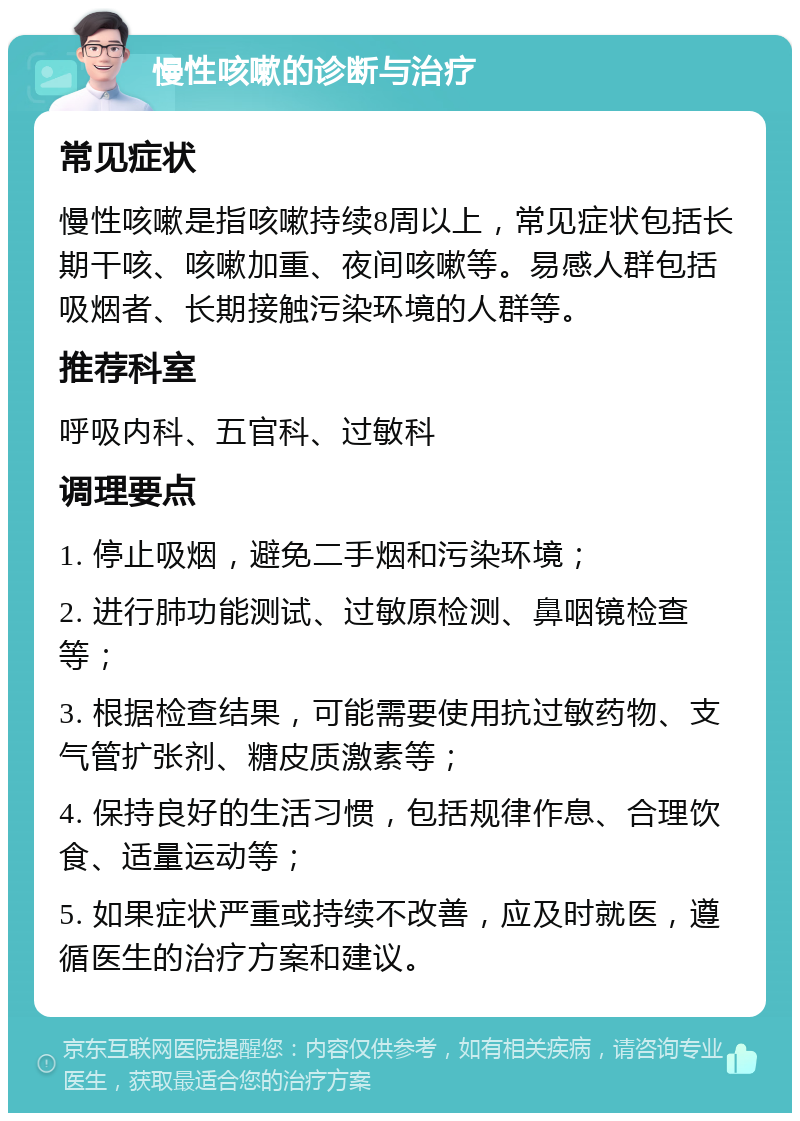 慢性咳嗽的诊断与治疗 常见症状 慢性咳嗽是指咳嗽持续8周以上，常见症状包括长期干咳、咳嗽加重、夜间咳嗽等。易感人群包括吸烟者、长期接触污染环境的人群等。 推荐科室 呼吸内科、五官科、过敏科 调理要点 1. 停止吸烟，避免二手烟和污染环境； 2. 进行肺功能测试、过敏原检测、鼻咽镜检查等； 3. 根据检查结果，可能需要使用抗过敏药物、支气管扩张剂、糖皮质激素等； 4. 保持良好的生活习惯，包括规律作息、合理饮食、适量运动等； 5. 如果症状严重或持续不改善，应及时就医，遵循医生的治疗方案和建议。