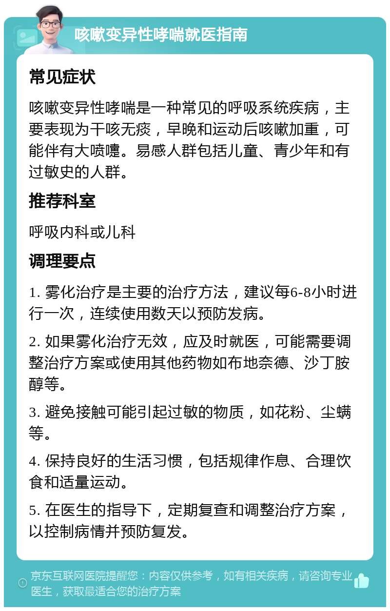 咳嗽变异性哮喘就医指南 常见症状 咳嗽变异性哮喘是一种常见的呼吸系统疾病，主要表现为干咳无痰，早晚和运动后咳嗽加重，可能伴有大喷嚏。易感人群包括儿童、青少年和有过敏史的人群。 推荐科室 呼吸内科或儿科 调理要点 1. 雾化治疗是主要的治疗方法，建议每6-8小时进行一次，连续使用数天以预防发病。 2. 如果雾化治疗无效，应及时就医，可能需要调整治疗方案或使用其他药物如布地奈德、沙丁胺醇等。 3. 避免接触可能引起过敏的物质，如花粉、尘螨等。 4. 保持良好的生活习惯，包括规律作息、合理饮食和适量运动。 5. 在医生的指导下，定期复查和调整治疗方案，以控制病情并预防复发。