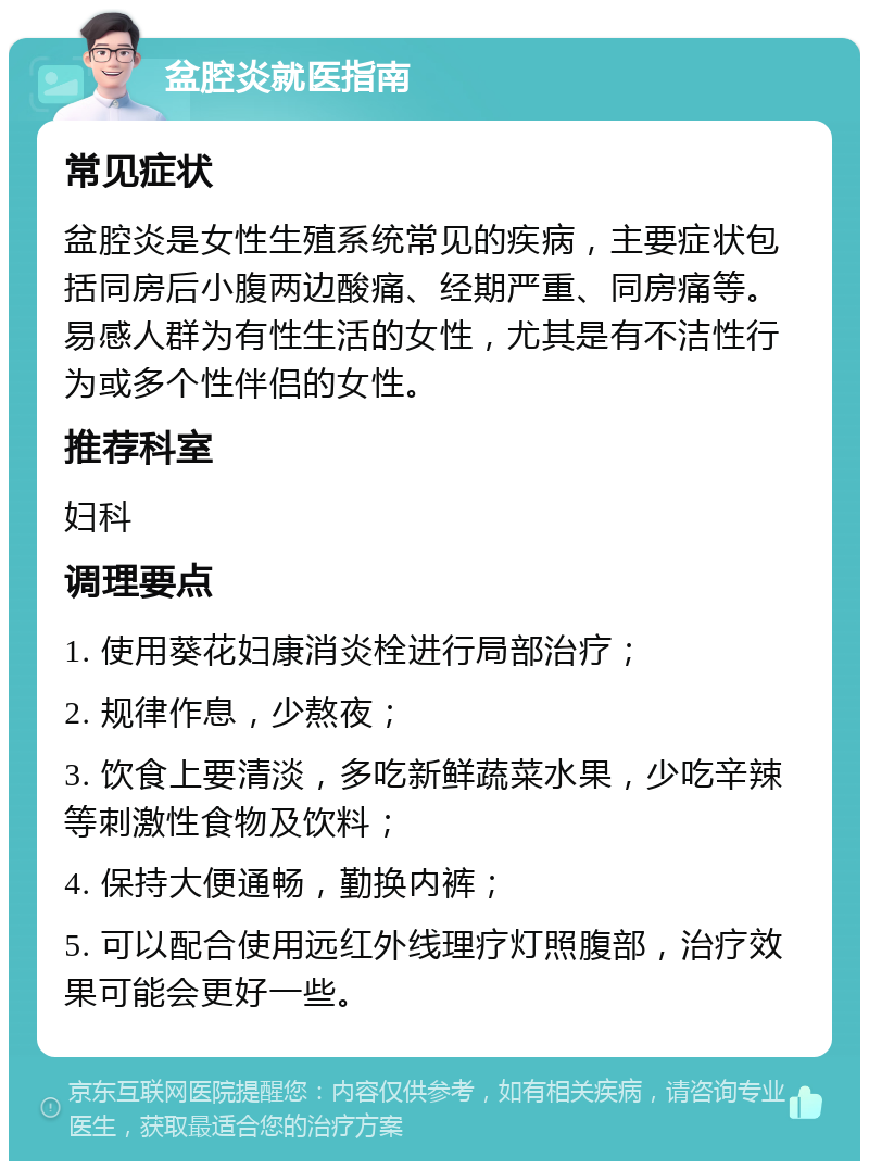 盆腔炎就医指南 常见症状 盆腔炎是女性生殖系统常见的疾病，主要症状包括同房后小腹两边酸痛、经期严重、同房痛等。易感人群为有性生活的女性，尤其是有不洁性行为或多个性伴侣的女性。 推荐科室 妇科 调理要点 1. 使用葵花妇康消炎栓进行局部治疗； 2. 规律作息，少熬夜； 3. 饮食上要清淡，多吃新鲜蔬菜水果，少吃辛辣等刺激性食物及饮料； 4. 保持大便通畅，勤换内裤； 5. 可以配合使用远红外线理疗灯照腹部，治疗效果可能会更好一些。