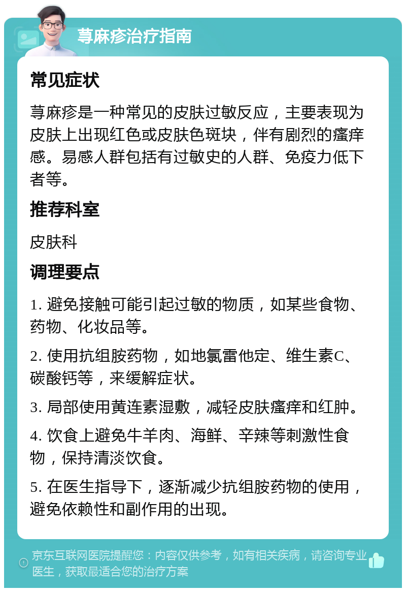 荨麻疹治疗指南 常见症状 荨麻疹是一种常见的皮肤过敏反应，主要表现为皮肤上出现红色或皮肤色斑块，伴有剧烈的瘙痒感。易感人群包括有过敏史的人群、免疫力低下者等。 推荐科室 皮肤科 调理要点 1. 避免接触可能引起过敏的物质，如某些食物、药物、化妆品等。 2. 使用抗组胺药物，如地氯雷他定、维生素C、碳酸钙等，来缓解症状。 3. 局部使用黄连素湿敷，减轻皮肤瘙痒和红肿。 4. 饮食上避免牛羊肉、海鲜、辛辣等刺激性食物，保持清淡饮食。 5. 在医生指导下，逐渐减少抗组胺药物的使用，避免依赖性和副作用的出现。