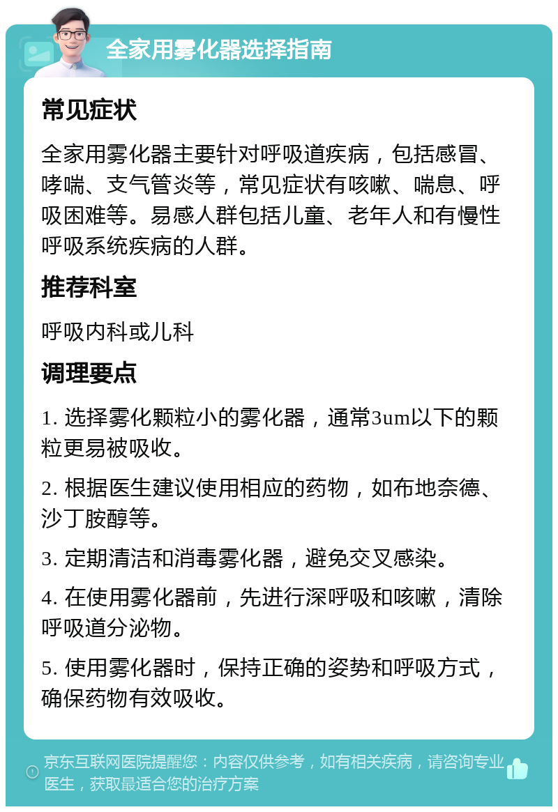 全家用雾化器选择指南 常见症状 全家用雾化器主要针对呼吸道疾病，包括感冒、哮喘、支气管炎等，常见症状有咳嗽、喘息、呼吸困难等。易感人群包括儿童、老年人和有慢性呼吸系统疾病的人群。 推荐科室 呼吸内科或儿科 调理要点 1. 选择雾化颗粒小的雾化器，通常3um以下的颗粒更易被吸收。 2. 根据医生建议使用相应的药物，如布地奈德、沙丁胺醇等。 3. 定期清洁和消毒雾化器，避免交叉感染。 4. 在使用雾化器前，先进行深呼吸和咳嗽，清除呼吸道分泌物。 5. 使用雾化器时，保持正确的姿势和呼吸方式，确保药物有效吸收。