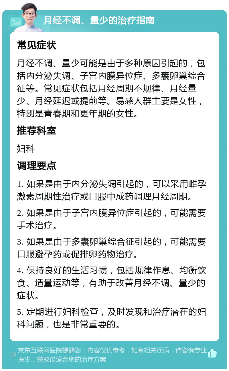 月经不调、量少的治疗指南 常见症状 月经不调、量少可能是由于多种原因引起的，包括内分泌失调、子宫内膜异位症、多囊卵巢综合征等。常见症状包括月经周期不规律、月经量少、月经延迟或提前等。易感人群主要是女性，特别是青春期和更年期的女性。 推荐科室 妇科 调理要点 1. 如果是由于内分泌失调引起的，可以采用雌孕激素周期性治疗或口服中成药调理月经周期。 2. 如果是由于子宫内膜异位症引起的，可能需要手术治疗。 3. 如果是由于多囊卵巢综合征引起的，可能需要口服避孕药或促排卵药物治疗。 4. 保持良好的生活习惯，包括规律作息、均衡饮食、适量运动等，有助于改善月经不调、量少的症状。 5. 定期进行妇科检查，及时发现和治疗潜在的妇科问题，也是非常重要的。