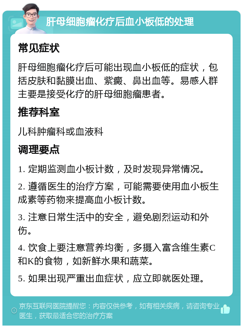 肝母细胞瘤化疗后血小板低的处理 常见症状 肝母细胞瘤化疗后可能出现血小板低的症状，包括皮肤和黏膜出血、紫癜、鼻出血等。易感人群主要是接受化疗的肝母细胞瘤患者。 推荐科室 儿科肿瘤科或血液科 调理要点 1. 定期监测血小板计数，及时发现异常情况。 2. 遵循医生的治疗方案，可能需要使用血小板生成素等药物来提高血小板计数。 3. 注意日常生活中的安全，避免剧烈运动和外伤。 4. 饮食上要注意营养均衡，多摄入富含维生素C和K的食物，如新鲜水果和蔬菜。 5. 如果出现严重出血症状，应立即就医处理。