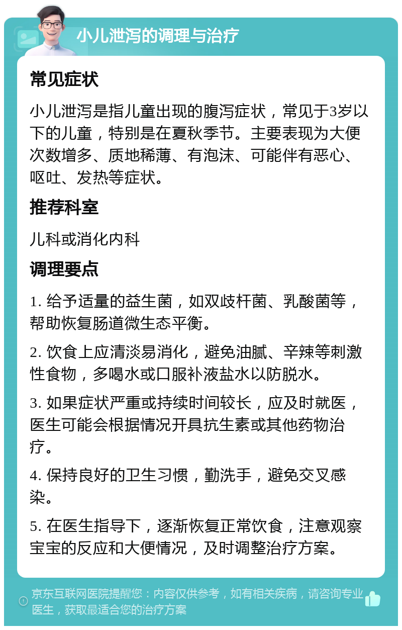 小儿泄泻的调理与治疗 常见症状 小儿泄泻是指儿童出现的腹泻症状，常见于3岁以下的儿童，特别是在夏秋季节。主要表现为大便次数增多、质地稀薄、有泡沫、可能伴有恶心、呕吐、发热等症状。 推荐科室 儿科或消化内科 调理要点 1. 给予适量的益生菌，如双歧杆菌、乳酸菌等，帮助恢复肠道微生态平衡。 2. 饮食上应清淡易消化，避免油腻、辛辣等刺激性食物，多喝水或口服补液盐水以防脱水。 3. 如果症状严重或持续时间较长，应及时就医，医生可能会根据情况开具抗生素或其他药物治疗。 4. 保持良好的卫生习惯，勤洗手，避免交叉感染。 5. 在医生指导下，逐渐恢复正常饮食，注意观察宝宝的反应和大便情况，及时调整治疗方案。