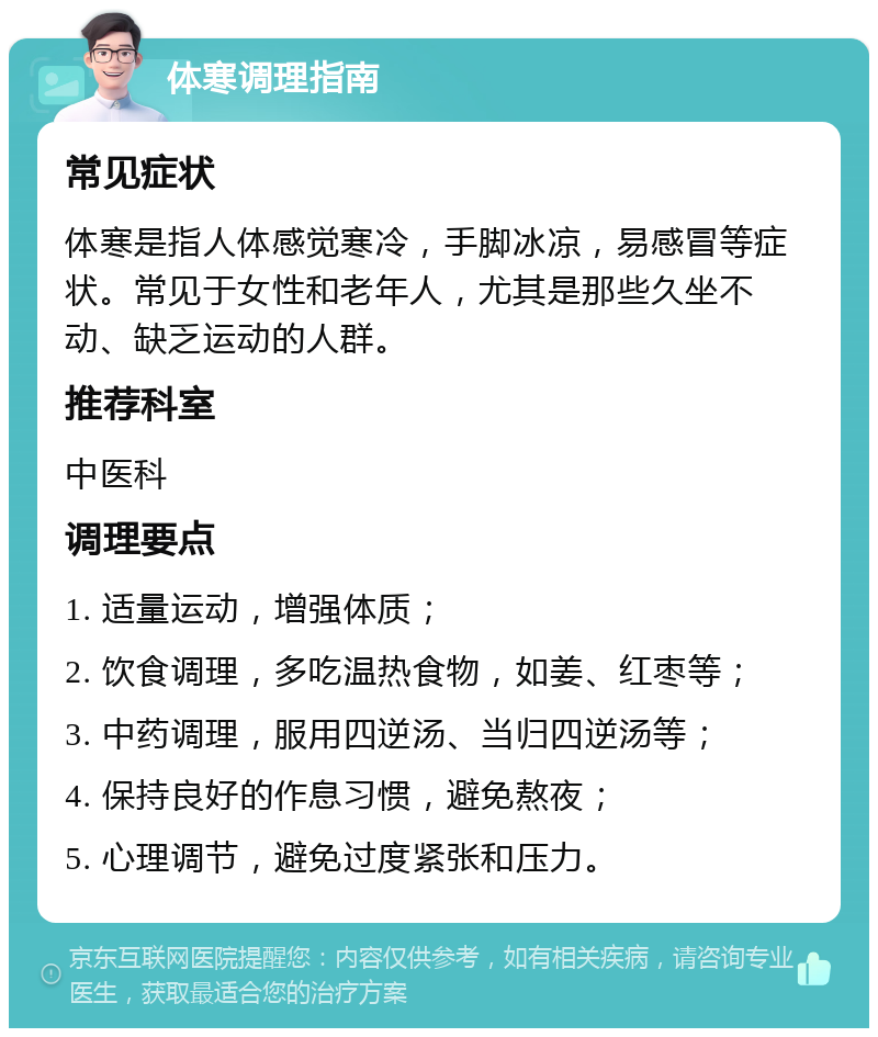 体寒调理指南 常见症状 体寒是指人体感觉寒冷，手脚冰凉，易感冒等症状。常见于女性和老年人，尤其是那些久坐不动、缺乏运动的人群。 推荐科室 中医科 调理要点 1. 适量运动，增强体质； 2. 饮食调理，多吃温热食物，如姜、红枣等； 3. 中药调理，服用四逆汤、当归四逆汤等； 4. 保持良好的作息习惯，避免熬夜； 5. 心理调节，避免过度紧张和压力。