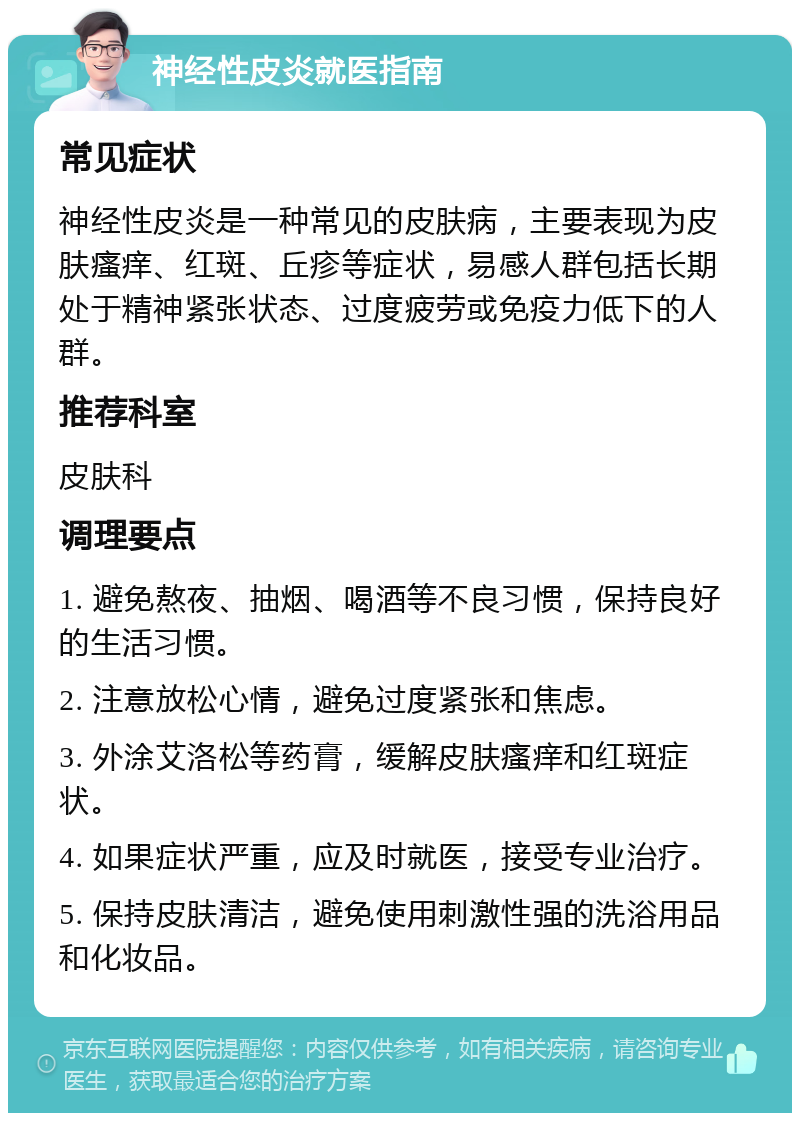 神经性皮炎就医指南 常见症状 神经性皮炎是一种常见的皮肤病，主要表现为皮肤瘙痒、红斑、丘疹等症状，易感人群包括长期处于精神紧张状态、过度疲劳或免疫力低下的人群。 推荐科室 皮肤科 调理要点 1. 避免熬夜、抽烟、喝酒等不良习惯，保持良好的生活习惯。 2. 注意放松心情，避免过度紧张和焦虑。 3. 外涂艾洛松等药膏，缓解皮肤瘙痒和红斑症状。 4. 如果症状严重，应及时就医，接受专业治疗。 5. 保持皮肤清洁，避免使用刺激性强的洗浴用品和化妆品。