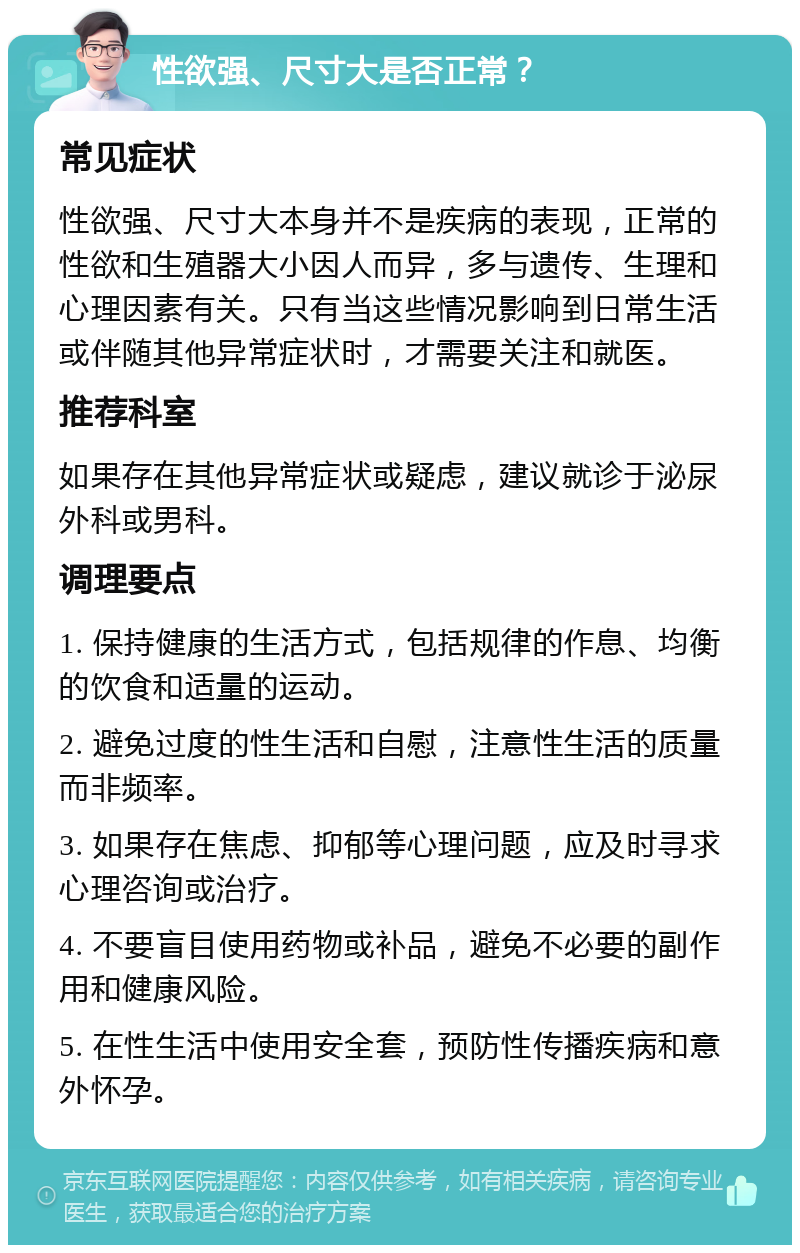 性欲强、尺寸大是否正常？ 常见症状 性欲强、尺寸大本身并不是疾病的表现，正常的性欲和生殖器大小因人而异，多与遗传、生理和心理因素有关。只有当这些情况影响到日常生活或伴随其他异常症状时，才需要关注和就医。 推荐科室 如果存在其他异常症状或疑虑，建议就诊于泌尿外科或男科。 调理要点 1. 保持健康的生活方式，包括规律的作息、均衡的饮食和适量的运动。 2. 避免过度的性生活和自慰，注意性生活的质量而非频率。 3. 如果存在焦虑、抑郁等心理问题，应及时寻求心理咨询或治疗。 4. 不要盲目使用药物或补品，避免不必要的副作用和健康风险。 5. 在性生活中使用安全套，预防性传播疾病和意外怀孕。