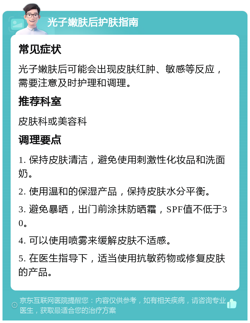 光子嫩肤后护肤指南 常见症状 光子嫩肤后可能会出现皮肤红肿、敏感等反应，需要注意及时护理和调理。 推荐科室 皮肤科或美容科 调理要点 1. 保持皮肤清洁，避免使用刺激性化妆品和洗面奶。 2. 使用温和的保湿产品，保持皮肤水分平衡。 3. 避免暴晒，出门前涂抹防晒霜，SPF值不低于30。 4. 可以使用喷雾来缓解皮肤不适感。 5. 在医生指导下，适当使用抗敏药物或修复皮肤的产品。