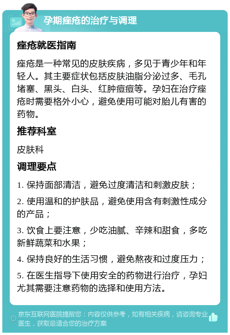 孕期痤疮的治疗与调理 痤疮就医指南 痤疮是一种常见的皮肤疾病，多见于青少年和年轻人。其主要症状包括皮肤油脂分泌过多、毛孔堵塞、黑头、白头、红肿痘痘等。孕妇在治疗痤疮时需要格外小心，避免使用可能对胎儿有害的药物。 推荐科室 皮肤科 调理要点 1. 保持面部清洁，避免过度清洁和刺激皮肤； 2. 使用温和的护肤品，避免使用含有刺激性成分的产品； 3. 饮食上要注意，少吃油腻、辛辣和甜食，多吃新鲜蔬菜和水果； 4. 保持良好的生活习惯，避免熬夜和过度压力； 5. 在医生指导下使用安全的药物进行治疗，孕妇尤其需要注意药物的选择和使用方法。