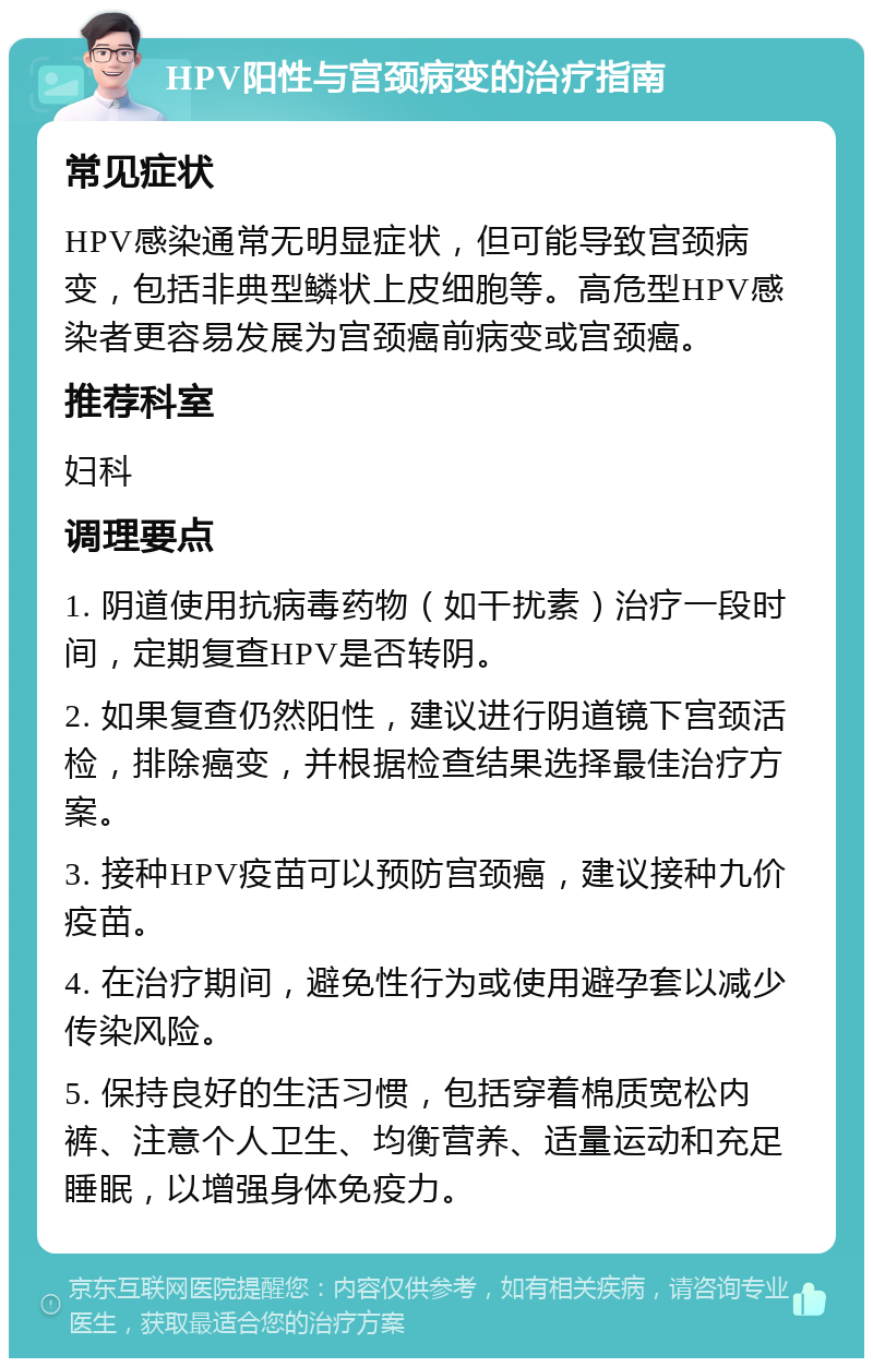 HPV阳性与宫颈病变的治疗指南 常见症状 HPV感染通常无明显症状，但可能导致宫颈病变，包括非典型鳞状上皮细胞等。高危型HPV感染者更容易发展为宫颈癌前病变或宫颈癌。 推荐科室 妇科 调理要点 1. 阴道使用抗病毒药物（如干扰素）治疗一段时间，定期复查HPV是否转阴。 2. 如果复查仍然阳性，建议进行阴道镜下宫颈活检，排除癌变，并根据检查结果选择最佳治疗方案。 3. 接种HPV疫苗可以预防宫颈癌，建议接种九价疫苗。 4. 在治疗期间，避免性行为或使用避孕套以减少传染风险。 5. 保持良好的生活习惯，包括穿着棉质宽松内裤、注意个人卫生、均衡营养、适量运动和充足睡眠，以增强身体免疫力。