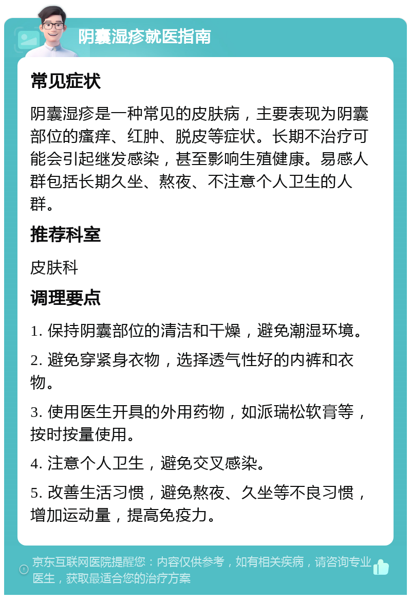 阴囊湿疹就医指南 常见症状 阴囊湿疹是一种常见的皮肤病，主要表现为阴囊部位的瘙痒、红肿、脱皮等症状。长期不治疗可能会引起继发感染，甚至影响生殖健康。易感人群包括长期久坐、熬夜、不注意个人卫生的人群。 推荐科室 皮肤科 调理要点 1. 保持阴囊部位的清洁和干燥，避免潮湿环境。 2. 避免穿紧身衣物，选择透气性好的内裤和衣物。 3. 使用医生开具的外用药物，如派瑞松软膏等，按时按量使用。 4. 注意个人卫生，避免交叉感染。 5. 改善生活习惯，避免熬夜、久坐等不良习惯，增加运动量，提高免疫力。