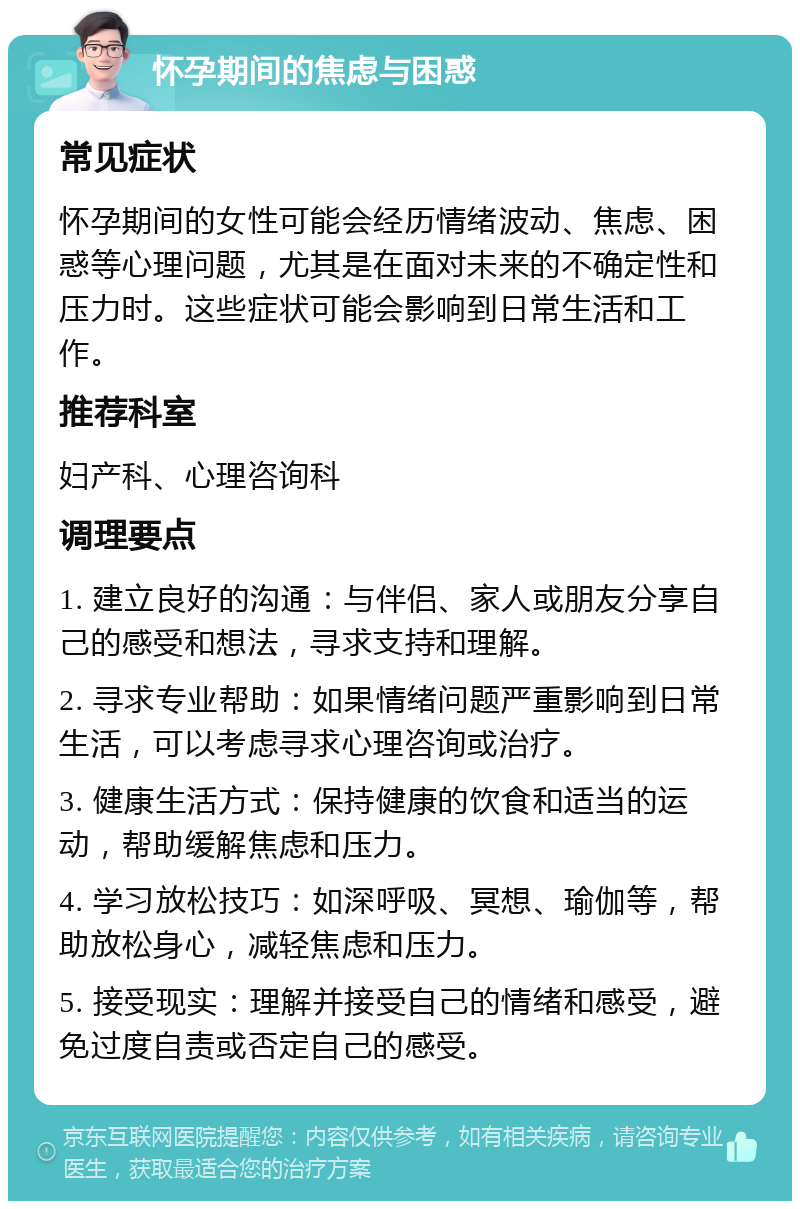 怀孕期间的焦虑与困惑 常见症状 怀孕期间的女性可能会经历情绪波动、焦虑、困惑等心理问题，尤其是在面对未来的不确定性和压力时。这些症状可能会影响到日常生活和工作。 推荐科室 妇产科、心理咨询科 调理要点 1. 建立良好的沟通：与伴侣、家人或朋友分享自己的感受和想法，寻求支持和理解。 2. 寻求专业帮助：如果情绪问题严重影响到日常生活，可以考虑寻求心理咨询或治疗。 3. 健康生活方式：保持健康的饮食和适当的运动，帮助缓解焦虑和压力。 4. 学习放松技巧：如深呼吸、冥想、瑜伽等，帮助放松身心，减轻焦虑和压力。 5. 接受现实：理解并接受自己的情绪和感受，避免过度自责或否定自己的感受。