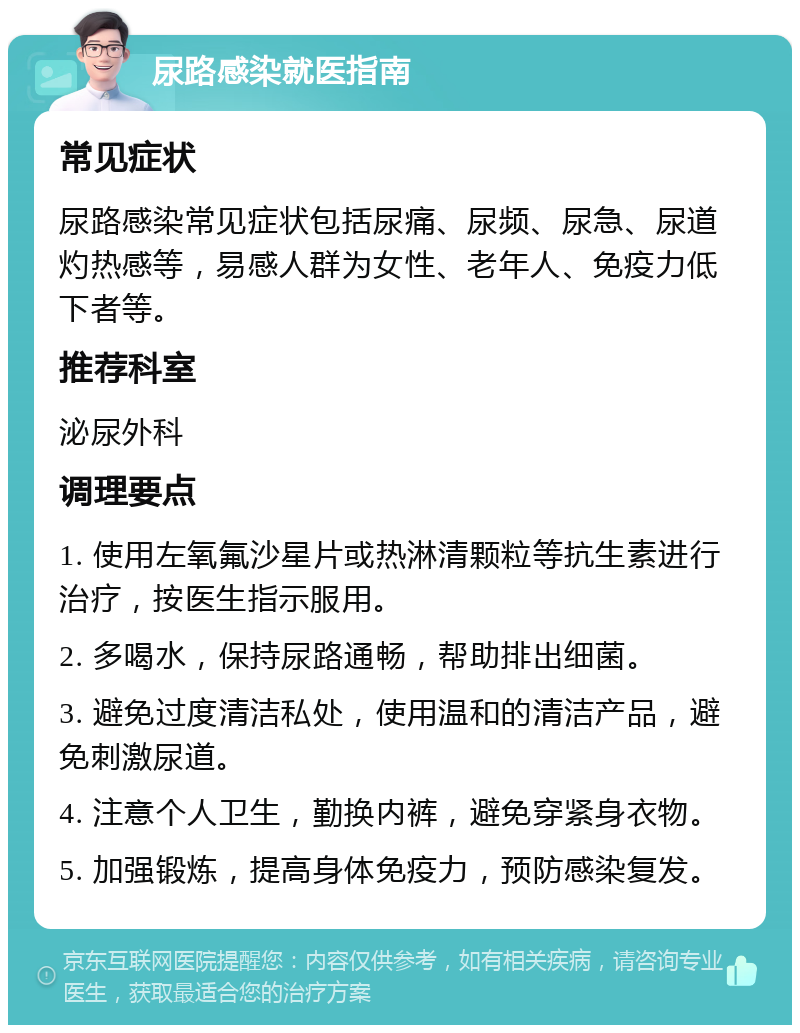 尿路感染就医指南 常见症状 尿路感染常见症状包括尿痛、尿频、尿急、尿道灼热感等，易感人群为女性、老年人、免疫力低下者等。 推荐科室 泌尿外科 调理要点 1. 使用左氧氟沙星片或热淋清颗粒等抗生素进行治疗，按医生指示服用。 2. 多喝水，保持尿路通畅，帮助排出细菌。 3. 避免过度清洁私处，使用温和的清洁产品，避免刺激尿道。 4. 注意个人卫生，勤换内裤，避免穿紧身衣物。 5. 加强锻炼，提高身体免疫力，预防感染复发。