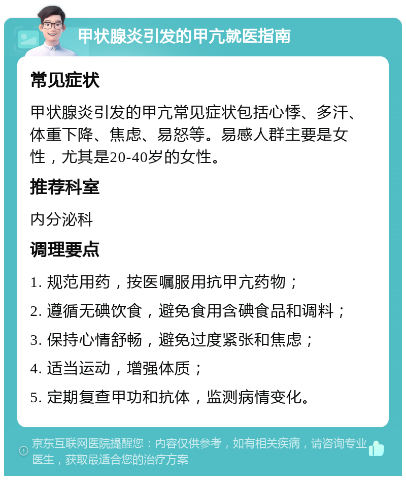 甲状腺炎引发的甲亢就医指南 常见症状 甲状腺炎引发的甲亢常见症状包括心悸、多汗、体重下降、焦虑、易怒等。易感人群主要是女性，尤其是20-40岁的女性。 推荐科室 内分泌科 调理要点 1. 规范用药，按医嘱服用抗甲亢药物； 2. 遵循无碘饮食，避免食用含碘食品和调料； 3. 保持心情舒畅，避免过度紧张和焦虑； 4. 适当运动，增强体质； 5. 定期复查甲功和抗体，监测病情变化。