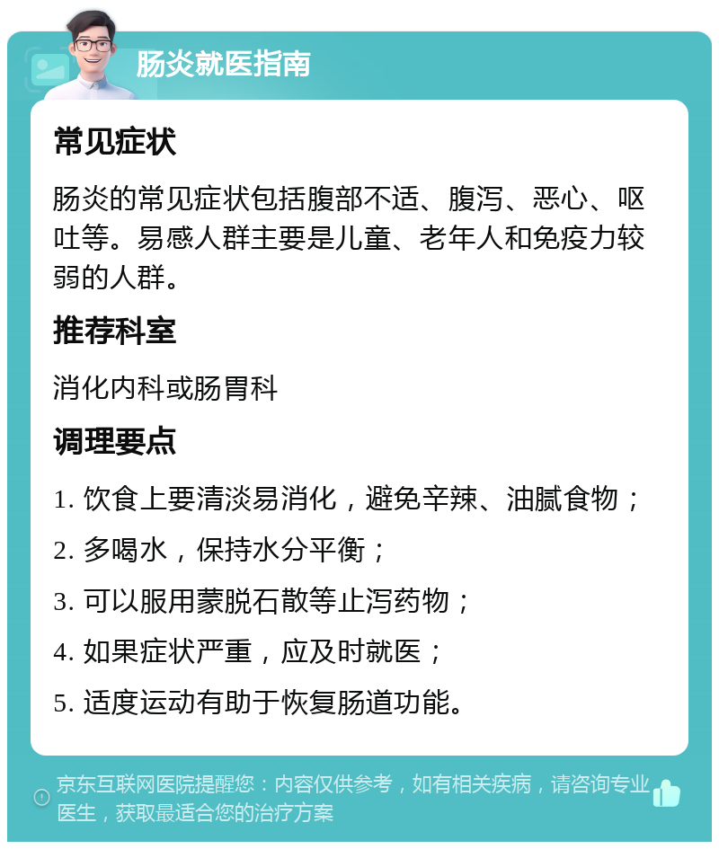 肠炎就医指南 常见症状 肠炎的常见症状包括腹部不适、腹泻、恶心、呕吐等。易感人群主要是儿童、老年人和免疫力较弱的人群。 推荐科室 消化内科或肠胃科 调理要点 1. 饮食上要清淡易消化，避免辛辣、油腻食物； 2. 多喝水，保持水分平衡； 3. 可以服用蒙脱石散等止泻药物； 4. 如果症状严重，应及时就医； 5. 适度运动有助于恢复肠道功能。