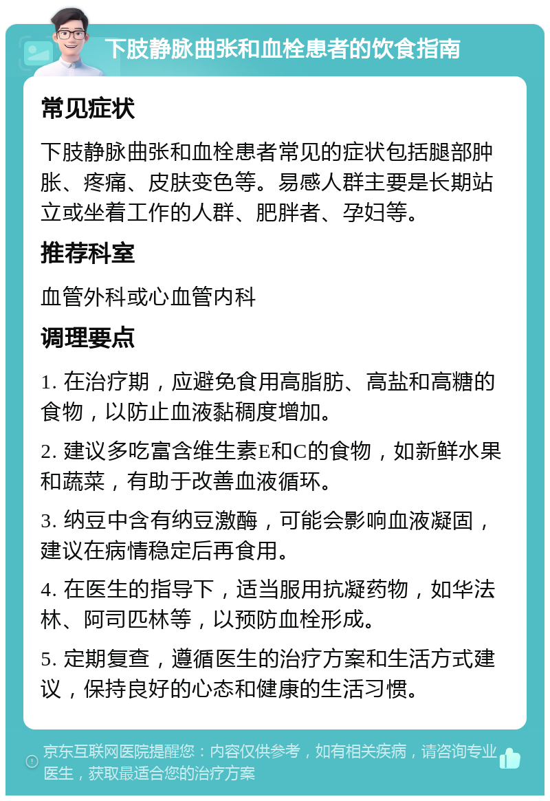 下肢静脉曲张和血栓患者的饮食指南 常见症状 下肢静脉曲张和血栓患者常见的症状包括腿部肿胀、疼痛、皮肤变色等。易感人群主要是长期站立或坐着工作的人群、肥胖者、孕妇等。 推荐科室 血管外科或心血管内科 调理要点 1. 在治疗期，应避免食用高脂肪、高盐和高糖的食物，以防止血液黏稠度增加。 2. 建议多吃富含维生素E和C的食物，如新鲜水果和蔬菜，有助于改善血液循环。 3. 纳豆中含有纳豆激酶，可能会影响血液凝固，建议在病情稳定后再食用。 4. 在医生的指导下，适当服用抗凝药物，如华法林、阿司匹林等，以预防血栓形成。 5. 定期复查，遵循医生的治疗方案和生活方式建议，保持良好的心态和健康的生活习惯。