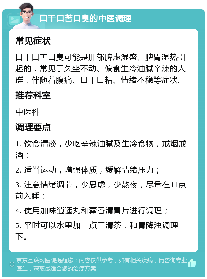 口干口苦口臭的中医调理 常见症状 口干口苦口臭可能是肝郁脾虚湿盛、脾胃湿热引起的，常见于久坐不动、偏食生冷油腻辛辣的人群，伴随着腹痛、口干口粘、情绪不稳等症状。 推荐科室 中医科 调理要点 1. 饮食清淡，少吃辛辣油腻及生冷食物，戒烟戒酒； 2. 适当运动，增强体质，缓解情绪压力； 3. 注意情绪调节，少思虑，少熬夜，尽量在11点前入睡； 4. 使用加味逍遥丸和藿香清胃片进行调理； 5. 平时可以水里加一点三清茶，和胃降浊调理一下。