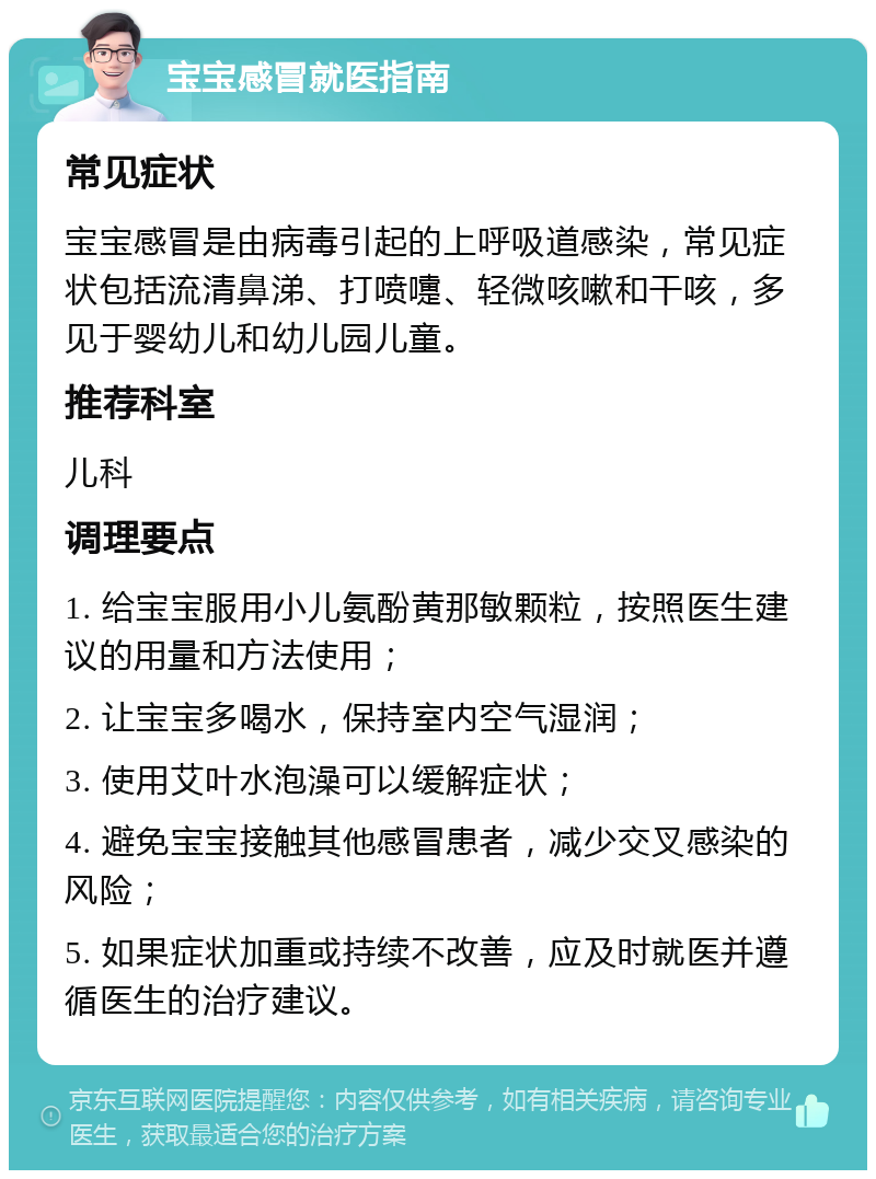 宝宝感冒就医指南 常见症状 宝宝感冒是由病毒引起的上呼吸道感染，常见症状包括流清鼻涕、打喷嚏、轻微咳嗽和干咳，多见于婴幼儿和幼儿园儿童。 推荐科室 儿科 调理要点 1. 给宝宝服用小儿氨酚黄那敏颗粒，按照医生建议的用量和方法使用； 2. 让宝宝多喝水，保持室内空气湿润； 3. 使用艾叶水泡澡可以缓解症状； 4. 避免宝宝接触其他感冒患者，减少交叉感染的风险； 5. 如果症状加重或持续不改善，应及时就医并遵循医生的治疗建议。