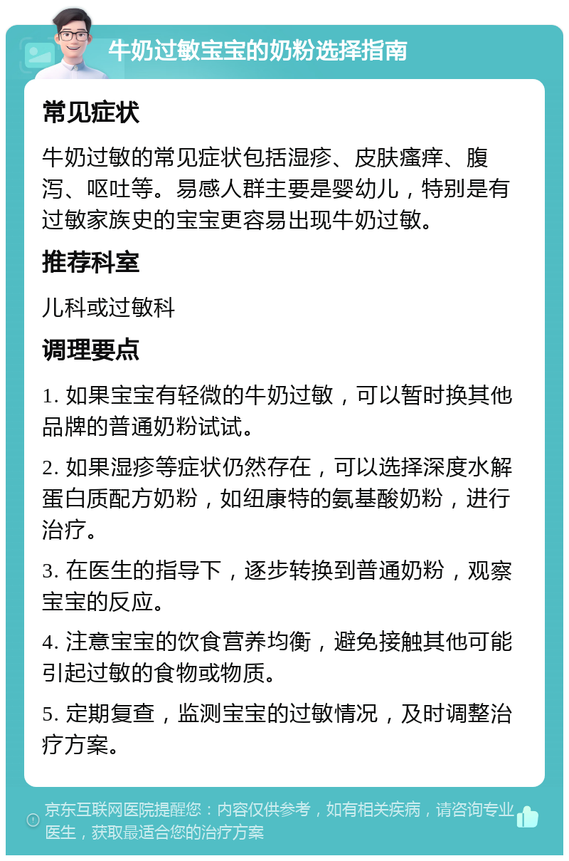 牛奶过敏宝宝的奶粉选择指南 常见症状 牛奶过敏的常见症状包括湿疹、皮肤瘙痒、腹泻、呕吐等。易感人群主要是婴幼儿，特别是有过敏家族史的宝宝更容易出现牛奶过敏。 推荐科室 儿科或过敏科 调理要点 1. 如果宝宝有轻微的牛奶过敏，可以暂时换其他品牌的普通奶粉试试。 2. 如果湿疹等症状仍然存在，可以选择深度水解蛋白质配方奶粉，如纽康特的氨基酸奶粉，进行治疗。 3. 在医生的指导下，逐步转换到普通奶粉，观察宝宝的反应。 4. 注意宝宝的饮食营养均衡，避免接触其他可能引起过敏的食物或物质。 5. 定期复查，监测宝宝的过敏情况，及时调整治疗方案。